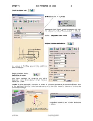 CATIA V5 FAO FRAISAGE 2.5 AXES 6
L. LEVREL FAOFRCATIA.DOC
Onglet paramètres outil.
Liste des outils de la phase
La liste des outils utilisés dans la phase peut être insé-
rée précédemment dans "RessourcesList" en utilisant
l'icône Importer/lister outils
Onglet paramètres vitesses.
Les valeurs de l'outillage peuvent être prédéfinies
dans le catalogue.
Onglet paramètres macros …
d’approche , de retrait.
Pour cette opération de surfaçage une macro
d’approche (voir ci-dessous) et une simple macro de
retrait sont à créer.
Conseil : le choix des trajets l’approche, de retrait, de liaison entre niveau et de garde doit être fait avec
le plus grand soin ! En effet c’est grâce aux macros qu’on peut créer toutes les trajectoires annexes aux
opérations d’usinages.
Vous devez passer au vert (activer) les macros
à utiliser.
 