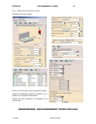 CATIA V5 FAO FRAISAGE 2.5 AXES 8
L. LEVREL FAOFRCATIA.DOC
en 3 – sélectionner le fond de la lumière.
Compléter les autres onglets:
Prévoir un retrait entre niveaux si plusieurs passes.
Essayer les différentes macros et identifier les ré-
sultats sur le programme ISO obtenu.
Simuler les deux opérations de surfaçage et de
contournage.
ENREGISTRER REGULIEREMENT VOTRE TRAVAIL
 