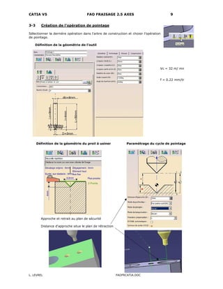 CATIA V5 FAO FRAISAGE 2.5 AXES 9
L. LEVREL FAOFRCATIA.DOC
3-3 Création de l'opération de pointage
Sélectionner la dernière opération dans l'arbre de construction et choisir l'opération
de pointage.
Définition de la géométrie de l'outil
Vc = 32 m/ mn
f = 0.22 mm/tr
Définition de la géométrie du proil à usiner Paramétrage du cycle de pointage
Approche et retrait au plan de sécurité
Distance d'approche situe le plan de rétraction
 