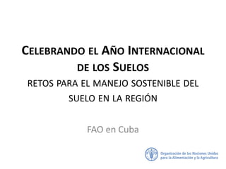 CELEBRANDO EL AÑO INTERNACIONAL
DE LOS SUELOS
RETOS PARA EL MANEJO SOSTENIBLE DEL
SUELO EN LA REGIÓN
FAO en Cuba
 