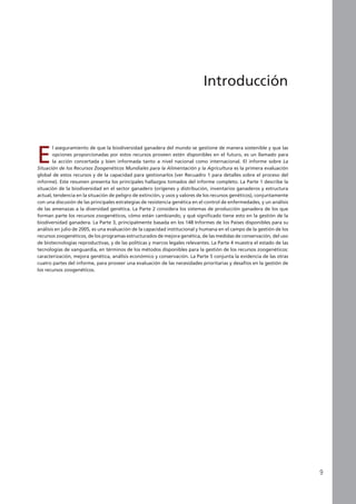 E
l aseguramiento de que la biodiversidad ganadera del mundo se gestione de manera sostenible y que las
opciones proporcionadas por estos recursos proveen estén disponibles en el futuro, es un llamado para
la acción concertada y bien informada tanto a nivel nacional como internacional. El informe sobre La
Situación de los Recursos Zoogenéticos Mundiales para la Alimentación y la Agricultura es la primera evaluación
global de estos recursos y de la capacidad para gestionarlos (ver Recuadro 1 para detalles sobre el proceso del
informe). Este resumen presenta los principales hallazgos tomados del informe completo. La Parte 1 describe la
situación de la biodiversidad en el sector ganadero (orígenes y distribución, inventarios ganaderos y estructura
actual, tendencia en la situación de peligro de extinción, y usos y valores de los recursos genéticos), conjuntamente
con una discusión de las principales estrategias de resistencia genética en el control de enfermedades, y un análisis
de las amenazas a la diversidad genética. La Parte 2 considera los sistemas de producción ganadera de los que
forman parte los recursos zoogenéticos, cómo están cambiando, y qué significado tiene esto en la gestión de la
biodiversidad ganadera. La Parte 3, principalmente basada en los 148 Informes de los Países disponibles para su
análisis en julio de 2005, es una evaluación de la capacidad institucional y humana en el campo de la gestión de los
recursos zoogenéticos, de los programas estructurados de mejora genética, de las medidas de conservación, del uso
de biotecnologías reproductivas, y de las políticas y marcos legales relevantes. La Parte 4 muestra el estado de las
tecnologías de vanguardia, en términos de los métodos disponibles para la gestión de los recursos zoogenéticos:
caracterización, mejora genética, análisis económico y conservación. La Parte 5 conjunta la evidencia de las otras
cuatro partes del informe, para proveer una evaluación de las necesidades prioritarias y desafíos en la gestión de
los recursos zoogenéticos.
Introducción
 