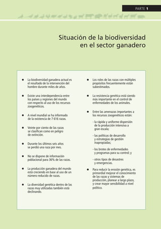 l La biodiversidad ganadera actual es
el resultado de la intervención del
hombre durante miles de años.
l Existe una interdependencia entre
los países y regiones del mundo
con respecto al uso de los recursos
zoogenéticos.
l A nivel mundial se ha informado
de la existencia de 7 616 razas.
l Veinte por ciento de las razas
se clasifican como en peligro
de extinción.
l Durante los últimos seis años
se perdió una raza por mes.
l No se dispone de información
poblacional para 36% de las razas.
l La producción ganadera del mundo
está creciendo en base al uso de un
número reducido de razas.
l La diversidad genética dentro de las
razas muy utilizadas también está
declinando.
l Los roles de las razas con múltiples
propósitos frecuentemente están
subestimados.
l La resistencia genética está siendo
más importante en el control de
enfermedades de los animales.
l Entre las amenazas importantes a
los recursos zoogenéticos están:
- la rápida y uniforme dispersión
de la producción intensiva a
gran escala;
- las políticas de desarrollo
y estrategias de gestión
inapropiadas;
- los brotes de enfermedades
y programas para su control; y
- otros tipos de desastres
y emergencias.
l Para reducir la erosión genética, es
primordial mejorar el conocimiento
de las razas y sistemas de
producción, planear a largo plazo,
y crear mayor sensibilidad a nivel
político.
Situación de la biodiversidad
en el sector ganadero
Parte 1
 