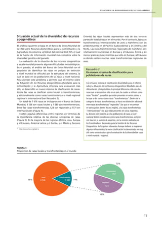 Situación de la biodiversidad en el sector ganadero
15
Situación actual de la diversidad de recursos
zoogenéticos
El análisis siguiente se basa en el Banco de Datos Mundial de
la FAO sobre Recursos Zootenéticos para la Alimentación y la
Agricultura (la columna vertebral del sistema DAD-IS3
), el cual
es la fuente de información mundial más completa sobre la
diversidad genética del ganado.
La evaluación de la situación de los recursos zoogenéticos
a escala mundial presenta algunas dificultades metodológicas.
En el pasado, el análisis del Banco de Datos Mundial con el
propósito de identificar las razas en peligro de extinción
a nivel mundial se dificultó por la estructura del sistema, la
cual se basó en las poblaciones de las razas a nivel nacional.
Para atender este problema y permitir que el informe sobre
La Situación de los Recursos Zoogenéticos Mundiales para la
Alimentación y la Agricultura ofreciera una evaluación más
útil, se desarrolló un nuevo sistema de clasificación de razas.
Ahora las razas se clasifican como locales o transfronterizas,
y adicionalmente como razas transfronterizas a nivel regional
regional o internacional (ver Recuadro 2).
Un total de 7 616 razas se incluyeron en el Banco de Datos
Mundial; 6 536 son razas locales y 1 080 son transfronterizas.
Entre las razas transfronterizas, 523 son regionales y 557 son
internacionales (Figura 4).
Existen algunas diferencias entre regiones en términos de
la importancia relativa de las diversas categorías de razas
(Figura 5). En la mayoría de las regiones (África, Asia, Europa
y el Cáucaso, América Latina y el Caribe, y el Medio y Cercano
Oriente) las razas locales representan más de dos terceras
partes del total de razas en el mundo. Por el contrario, las razas
transfronterizas internacionales de aves y mamíferos son las
predominantes en el Pacífico Sudoccidental y en América del
Norte. Las razas transfronterizas regionales de mamíferos son
relativamente numerosas en Europa y el Cáucaso, África, y en
menor grado en Asia; mientras que sólo en Europa y el Cáucaso
es donde existen muchas razas transfronterizas regionales de
aves.
Con el nuevo sistema de clasificación desarrollado para el informe
sobre La Situación de los Recursos Zoogenéticos Mundiales para la
Alimentación y la Agricultura, la principal diferencia está entre las
razas que se encuentran sólo en un país, las cuales se refieren como
razas “locales”, y aquellas que están presentes en varios países, a
las que se les conoce como razas “transfronterizas”. Dentro de la
categoría de razas transfronterizas, se hace una distinción adicional
entre razas transfronterizas “regionales” (las que se encuentran
en varios países dentro de una región), y las razas transfronterizas
“internacionales” (las que están presentes en varias regiones).
La decisión con respecto a si las poblaciones de razas a nivel
nacional deben considerarse como razas transfronterizas, se tomó
con base en la opinión de expertos y en la revisión realizada por
los Coordinadores Nacionales para la Gestión de los Recursos
Zoogenéticos de los países relevantes.Aunque todavía se requieren
algunos refinamientos, la nueva clasificación ha demostrado ser muy
útil como una estructura para la evaluación de la diversidad de razas
a nivel mundial y regional.
Recuadro 2
Un nuevo sistema de clasificación para
poblaciones de razas
Figura 4
Proporción de razas locales y transfronterizas en el mundo
48%
52%
86%
Internacional
557
523
Regional
Local
6 536
Transfronteriza
1 080 14%
3
	 http://www.fao.org/dad-is
 