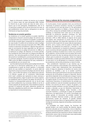la Situación de los Recursos Zoogenéticos Mundiales para la Alimentación y la Agricultura – Resumen
Parte 1
18
Según la información recibida, los bovinos son la especie
con un número mayor de razas extinguidas (209). También
se informó de un gran número de razas de cerdo, ovino y
equino que se han extinguido. Probablemente, éste no es
un panorama completo acerca de las extinciones de razas, ya
que posiblemente muchas razas se extinguieron sin que esa
información se haya documentado.
Tendencias en erosión genética
Las tendencias en la erosión genética se pueden identificar
comparando la situación actual de peligro de extinción para
un grupo de razas con su situación en el pasado. La evaluación
más sencilla se puede lograr comparando las cantidades para
las razas locales. El análisis de las tendencias sobre el peligro
de extinción de estas razas para el periodo entre 1999 y 2006,
muestra un panorama contradictorio. Algunas razas pasaron a
estar en una situación de mayor seguridad; e.g., 60 razas que
en 1999 se clasificaron en peligro de extinción, en 2006 ya no
se clasificaron en peligro. No obstante, en el mismo periodo,
otra cantidad de razas similar pasó a la categoría de peligro de
extinción. Aún más preocupante es el hecho de que, a pesar
del aumento en sensibilización y acciones preventivas, las razas
se continúan perdiendo. Durante el periodo de diciembre de
1999 a enero de 2006 se extinguieron 62 razas, resultando en
una pérdida de casi una raza por mes.
Las cifras sobre la situación de las razas en peligro de extinción
con base en la información poblacional, tal vez no refleje
completamente el grado de erosión genética. La diversidad
dentro de raza también es importante. Un punto débil del
seguimiento actual a la situación de peligro de extinción de las
razas, y que es difícil de superar, es que dedica poca atención
a la dilución causada por el cruzamiento indiscriminado
entre razas5
, problema que representa la mayor amenaza a
la diversidad genética, según la opinión de muchos expertos.
Las estadísticas sobre la situación de peligro de extinción no
muestran la consanguinidad potencial, aun en las de razas
que tienen poblaciones muy numerosas, debido al uso de un
número pequeño de reproductores. Estas estadísticas tampoco
permiten la evaluación del grado aislamiento genético de
diferentes subpoblaciones dentro de razas, consideración que
es importante en la toma de decisiones.
Usos y valores de los recursos zoogenéticos
En muchos países, el sector ganadero tiene una contribución
importante al producto económico nacional. En promedio,
esta contribución es la más alta (entre 4 y 5% del producto
interno bruto regional) en el Medio y Cercano Oriente, en
Asia y África. Aunque las cantidades totales son relativamente
modestas, es importante hacer notar que en los países en
desarrollo la producción ganadera contribuye con 30%
al producto interno bruto agropecuario, con un aumento
estimado a 39% en 2030. Además, en algunos de los países
más pobres, esta contribución es mucho más alta que los
promedios regionales. Otro desarrollo importante en los años
recientes ha sido la aparición de nuevas redes de exportadores
de leche, carne y huevos, entre los países en desarrollo. Sin
embargo, las estadísticas de producción y mercado a nivel
nacional e internacional, no muestran la relevancia completa
social y económica del sector ganadero. Debe considerarse que
el ganado contribuye al sustento de un sector muy numeroso
de la población, muchos de ellos entre los pobres del mundo.
Desde otro punto de vista, las extensas áreas de tierra que se
utilizan para la producción de ganado, indican los impactos
ambientales y sociales que potencialmente tiene el desarrollo
en este sector. La cría del ganado es un elemento integral de
los ecosistemas y de las áreas productivas en todo el mundo.
Otra consideración importante es que mientras que el
valor de los productos comercializados como alimentos, fibra,
vísceras y pieles están relativamente bien documentados,
existe el riesgo de subestimar el beneficio de muchos otros
productos no vendibles y que no se pueden cuantificar
fácilmente. Este es particularmente el caso para los sistemas de
producción de minifundistas en países en desarrollo. Muchos
agricultores dependen de los animales para conseguir insumos
para la producción agrícola (fuerza de tracción y estiércol). En
los lugares donde no se tiene acceso a servicios modernos de
instituciones financieras, el mantenimiento de animales que
pueden venderse en casos de necesidad, equivale para muchas
familias a los servicios de ahorro y seguro. El ganado y sus
productos también satisfacen una gran variedad de funciones
sociales y culturales, ya que son elementos importantes en
muchas celebraciones religiosas, bodas, funerales y otras
reuniones familiares, y contribuyen al apoyo de actividades
deportivas y de esparcimiento. En muchas comunidades que
poseen ganado, el intercambio de animales también les
ayuda a fortalecer relaciones sociales y redes que pueden
aprovecharse cuando sea necesario. El ganado también
proporciona funciones clave en el agroecosistema, tales como
reciclaje de nutrientes, dispersión de semillas y mantenimiento
del hábitat.
En sociedades con mayor riqueza, las funciones del
ganado tienden a ser menos variadas. No obstante, algunas
funciones culturales aún son importantes, como en deportes y
esparcimiento (principalmente caballos) y en el suministro de
productos alimenticios de importancia cultural. También están
apareciendo nuevos roles (a menudo para razas tradicionales)
en turismo y en la gestión de paisaje.
5
El uso indiscriminado del cruzamiento se refiere al espectro de acciones que
van desde el cruzamiento absorbente hasta el reemplazo completo de una raza
local con recursos zoogenéticos importados, lo que ocurre sin algún plan y
sin la evaluación adecuada del comportamiento de las razas respectivas en las
condiciones de producción relevantes.
 