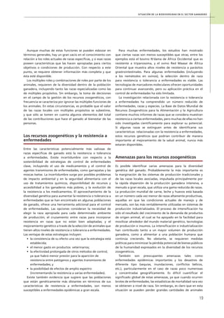 Situación de la biodiversidad en el sector ganadero
19
Aunque muchas de estas funciones se pueden esbozar en
términos generales, hay un gran vacío en el conocimiento con
relación a los roles actuales de razas específicas, y si esas razas
poseen características que las hacen apropiadas para ciertos
objetivos o condiciones de producción. Con respecto a este
punto, se requiere obtener información más completa y que
ésta esté disponible.
Los múltiples roles y combinaciones de roles por parte de los
animales, requieren de la diversidad dentro de la población
ganadera, incluyendo tanto las razas especializadas como las
de múltiples propósitos. Sin embargo, la toma de decisiones
en el campo de la gestión de los recursos zoogenéticos, con
frecuencia se caracteriza por ignorar las múltiples funciones de
los animales. En estas circunstancias, es probable que el valor
de las razas locales con múltiples propósitos se subestime,
y que sólo se tomen en cuenta algunos elementos del total
de las contribuciones que hace el ganado al bienestar de las
personas.
Los recursos zoogenéticos y la resistencia a
enfermedades
Entre las características potencialmente más valiosas de
razas específicas de ganado está la resistencia o tolerancia
a enfermedades. Existe incertidumbre con respecto a la
sostenibilidad de estrategias de control de enfermedades
clave, incluyendo el uso de medicamentos y el control de
agentes transmisores de enfermedades, como garrapatas y las
moscas tsetse. La incertidumbre surge por posibles problemas
de impacto ambiental y en la seguridad alimentaria con el
uso de tratamientos químicos, disponibilidad de recursos y
accesibilidad a los ganaderos más pobres, y la evolución de
la resistencia a los medicamentos. El aprovechamiento de la
diversidad genética para aumentar la resistencia o tolerancia a
enfermedades que se han encontrado en algunas poblaciones
de ganado, ofrece una herramienta adicional para el control
de enfermedades. Las opciones consideran la necesidad de
elegir la raza apropiada para cada determinado ambiente
de producción; el cruzamiento entre razas para incorporar
resistencia en razas que no están bien adaptadas; y el
mejoramiento genético a través de la selección de animales que
tienen altos niveles de resistencia o tolerancia a enfermedades.
Las ventajas de estas estrategias incluyen:
•	 la consistencia de su efecto una vez que la estrategia está
establecida;
•	 el menor gasto en productos veterinarios;
•	 la efectividad prolongada de otros métodos de control,
ya que habrá menor presión para la aparición de
resistencia entre patógenos y agentes transmisores de
enfermedades; y
•	 la posibilidad de efectos de amplio espectro
(incrementando la resistencia a varias enfermedades).
Existe también evidencia que sugiere que las poblaciones
que están genéticamente más distantes en términos de sus
características de resistencia a enfermedades, son menos
susceptibles a enfermedades epidémicas a gran escala.
Para muchas enfermedades, los estudios han mostrado
que ciertas razas son menos susceptibles que otras; entre los
ejemplos está el bovino N’dama de África Occidental que es
resistente a tripanosoma, y el ovino Red Maasai de África
Oriental que muestra altos niveles de resistencia a parásitos
grastrointestinales. Para algunas enfermedades (incluyendo
a los nemátodos en ovinos), la selección dentro de raza
para resistencia o tolerancia a enfermedades es viable. Las
tecnologías de marcadores moleculares ofrecen oportunidades
para continuar avanzando, pero su aplicación práctica en el
control de enfermedades ha sido limitada.
La investigación relacionada con la resistencia o tolerancia
a enfermedades ha comprendido un número reducido de
enfermedades, razas y especies. La Base de Datos Mundial de
Recursos Zoogenéticos para la Alimentación y la Agricultura
contiene muchos informes de razas que se considera muestran
resistencia a ciertas enfermedades, pero muchas de ellas no han
sido investigadas científicamente para explorar su potencial.
Si algunas razas se extinguen antes de identificarse sus
características relacionadas con la resistencia a enfermedades,
estos recursos genéticos que podrían contribuir de manera
importante al mejoramiento de la salud animal, nunca más
estarán disponibles.
Amenazas para los recursos zoogenéticos
Es posible identificar varias amenazas para la diversidad
genética del ganado. Probablemente la más importante es
la marginación de los sistemas de producción tradicionales y
de las razas locales asociadas, impulsada principalmente por
la rápida dispersión de la producción ganadera intensiva, a
menudo a gran escala, que utiliza una gama reducida de razas.
La producción mundial de carne, leche y huevos está basada
en un número cada vez menor de razas altamente productivas,
aquellas en que las condiciones actuales de manejo y de
mercado, son las más rentablemente utilizadas en sistemas de
producción industrializados. El proceso de intensificación ha
sido el resultado del crecimiento de la demanda de productos
de origen animal, el cual se ha apoyado en la facilidad para
movilizar alrededor del mundo material genético, tecnologías
de producción e insumos. La intensificación e industrialización
han contribuido tanto a un mayor volumen de producción
ganadera, como a alimentar a una población humana que
continúa creciendo. No obstante, se requieren medidas
políticas para minimizar la pérdida potencial de bienes públicos
de la humanidad expresados en la diversidad de los recursos
zoogenéticos.
También son preocupantes amenazas tales como
enfermedades epidémicas importantes y los desastres de
diferente tipo (sequías, inundaciones, conflictos bélicos,
etc.), particularmente en el caso de razas poco numerosas
y concentradas geográficamente. Es difícil cuantificar el
significado global de estas amenazas, ya que cuando ocurren
brotes de enfermedades, las estadísticas de mortalidad rara vez
se obtienen a nivel de raza. Sin embargo, es claro que en esta
situación se pueden perder grandes cantidades de animales
 