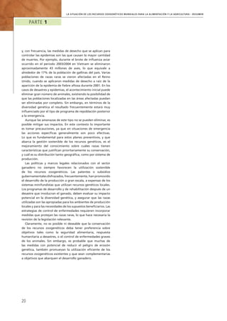 la Situación de los Recursos Zoogenéticos Mundiales para la Alimentación y la Agricultura – Resumen
Parte 1
20
y, con frecuencia, las medidas de desecho que se aplican para
controlar las epidemias son las que causan la mayor cantidad
de muertes. Por ejemplo, durante el brote de influenza aviar
ocurrido en el periodo 2003/2004 en Vietnam se eliminaron
aproximadamente 43 millones de aves, lo que equivale a
alrededor de 17% de la población de gallinas del país. Varias
poblaciones de razas raras se vieron afectadas en el Reino
Unido, cuando se aplicaron medidas de desecho a raíz de la
aparición de la epidemia de fiebre aftosa durante 2001. En los
casos de desastres y epidemias, el acontecimiento inicial puede
eliminar gran número de animales, existiendo la posibilidad de
que las poblaciones localizadas en las áreas afectadas puedan
ser eliminadas por completo. Sin embargo, en términos de la
diversidad genética el resultado frecuentemente estará muy
influenciado por el tipo de programa de repoblación posterior
a la emergencia.
Aunque las amenazas de este tipo no se pueden eliminar, es
posible mitigar sus impactos. En este contexto lo importante
es tomar precauciones, ya que en situaciones de emergencia
las acciones específicas generalmente son poco efectivas.
Lo que es fundamental para estos planes preventivos, y que
abarca la gestión sostenible de los recursos genéticos, es el
mejoramiento del conocimiento sobre cuáles razas tienen
características que justifican prioritariamente su conservación,
y cuál es su distribución tanto geográfica, como por sistema de
producción.
Las políticas y marcos legales relacionados con el sector
ganadero no siempre favorecen la utilización sostenible
de los recursos zoogenéticos. Las patentes o subsidios
gubernamentales disfrazados, frecuentemente, han promovido
el desarrollo de la producción a gran escala, a expensas de los
sistemas minifundistas que utilizan recursos genéticos locales.
Los programas de desarrollo y de rehabilitación después de un
desastre que involucran el ganado, deben evaluar su impacto
potencial en la diversidad genética, y asegurar que las razas
utilizadas son las apropiadas para los ambientes de producción
locales y para las necesidades de los supuestos beneficiarios. Las
estrategias de control de enfermedades requieren incorporar
medidas que protejan las razas raras, lo que hace necesaria la
revisión de la legislación relevante.
Claramente, no es posible ni deseable que la conservación
de los recursos zoogenéticos deba tener preferencia sobre
objetivos tales como la seguridad alimentaria, respuesta
humanitaria a desastres, o el control de enfermedades graves
de los animales. Sin embargo, es probable que muchas de
las medidas con potencial de reducir el peligro de erosión
genética, también promuevan la utilización eficiente de los
recursos zoogenéticos existentes y que sean complementarias
a objetivos que abarquen el desarrollo ganadero.
 