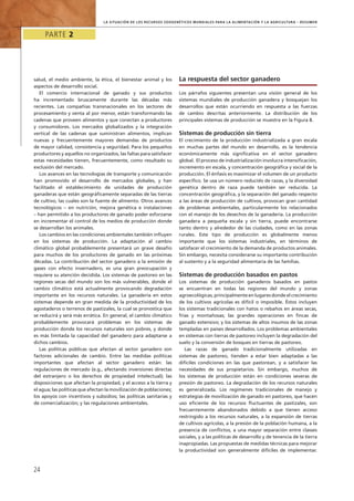 Parte 2
24
la Situación de los Recursos Zoogenéticos Mundiales para la Alimentación y la Agricultura – Resumen
salud, el medio ambiente, la ética, el bienestar animal y los
aspectos de desarrollo social.
El comercio internacional de ganado y sus productos
ha incrementado bruscamente durante las décadas más
recientes. Las compañías transnacionales en los sectores de
procesamiento y venta al por menor, están transformando las
cadenas que proveen alimentos y que conectan a productores
y consumidores. Los mercados globalizados y la integración
vertical de las cadenas que suministran alimentos, implican
nuevas y frecuentemente mayores demandas de productos
de mayor calidad, consistencia y seguridad. Para los pequeños
productores y aquellos no organizados, las faltas para satisfacer
estas necesidades tienen, frecuentemente, como resultado su
exclusión del mercado.
Los avances en las tecnologías de transporte y comunicación
han promovido el desarrollo de mercados globales, y han
facilitado el establecimiento de unidades de producción
ganaderas que están geográficamente separadas de las tierras
de cultivo, las cuales son la fuente de alimento. Otros avances
tecnológicos – en nutrición, mejora genética e instalaciones
– han permitido a los productores de ganado poder esforzarse
en incrementar el control de los medios de producción donde
se desarrollan los animales.
Los cambios en las condiciones ambientales también influyen
en los sistemas de producción. La adaptación al cambio
climático global probablemente presentará un grave desafío
para muchos de los productores de ganado en las próximas
décadas. La contribución del sector ganadero a la emisión de
gases con efecto invernadero, es una gran preocupación y
requiere su atención decidida. Los sistemas de pastoreo en las
regiones secas del mundo son los más vulnerables, donde el
cambio climático está actualmente provocando degradación
importante en los recursos naturales. La ganadería en estos
sistemas depende en gran medida de la productividad de los
agostaderos o terrenos de pastizales, la cual se pronostica que
se reducirá y será más errática. En general, el cambio climático
probablemente provocará problemas en los sistemas de
producción donde los recursos naturales son pobres, y donde
es más limitada la capacidad del ganadero para adaptarse a
dichos cambios.
Las políticas públicas que afectan al sector ganadero son
factores adicionales de cambio. Entre las medidas políticas
importantes que afectan al sector ganadero están: las
regulaciones de mercado (e.g., afectando inversiones directas
del extranjero o los derechos de propiedad intelectual); las
disposiciones que afectan la propiedad, y el acceso a la tierra y
el agua; las políticas que afectan la movilización de poblaciones;
los apoyos con incentivos y subsidios; las políticas sanitarias y
de comercialización; y las regulaciones ambientales.
La respuesta del sector ganadero
Los párrafos siguientes presentan una visión general de los
sistemas mundiales de producción ganadera y bosquejan los
desarrollos que están ocurriendo en respuesta a las fuerzas
de cambio descritas anteriormente. La distribución de los
principales sistemas de producción se muestra en la Figura 8.
Sistemas de producción sin tierra
El crecimiento de la producción industrializada a gran escala
en muchas partes del mundo en desarrollo, es la tendencia
económicamente más significativa en el sector ganadero
global. El proceso de industrialización involucra intensificación,
incremento en escala, y concentración geográfica y social de la
producción. El énfasis es maximizar el volumen de un producto
específico. Se usa un número reducido de razas, y la diversidad
genética dentro de raza puede también ser reducida. La
concentración geográfica, y la separación del ganado respecto
a las áreas de producción de cultivos, provocan gran cantidad
de problemas ambientales, particularmente los relacionados
con el manejo de los desechos de la ganadería. La producción
ganadera a pequeña escala y sin tierra, puede encontrarse
tanto dentro y alrededor de las ciudades, como en las zonas
rurales. Este tipo de producción es globalmente menos
importante que los sistemas industriales, en términos de
satisfacer el crecimiento de la demanda de productos animales.
Sin embargo, necesita considerarse su importante contribución
al sustento y a la seguridad alimentaria de las familias.
Sistemas de producción basados en pastos
Los sistemas de producción ganaderos basados en pastos
se encuentran en todas las regiones del mundo y zonas
agroecológicas, principalmente en lugares donde el crecimiento
de los cultivos agrícolas es difícil o imposible. Éstos incluyen
los sistemas tradicionales con hatos o rebaños en áreas secas,
frías y montañosas; las grandes operaciones en fincas de
ganado extensivo; y los sistemas de altos insumos de las zonas
templadas en países desarrollados. Los problemas ambientales
en sistemas con tierras de pastoreo incluyen la degradación del
suelo y la conversión de bosques en tierras de pastoreo.
Las razas de ganado tradicionalmente utilizadas en
sistemas de pastoreo, tienden a estar bien adaptadas a las
difíciles condiciones en las que pastorean, y a satisfacer las
necesidades de sus propietarios. Sin embargo, muchos de
los sistemas de producción están en condiciones severas de
presión de pastoreo. La degradación de los recursos naturales
es generalizada. Los regímenes tradicionales de manejo y
estrategias de movilización de ganado en pastoreo, que hacen
uso eficiente de los recursos fluctuantes de pastizales, son
frecuentemente abandonados debido a que tienen acceso
restringido a los recursos naturales, a la expansión de tierras
de cultivos agrícolas, a la presión de la población humana, a la
presencia de conflictos, a una mayor separación entre classes
sociales, y a las políticas de desarrollo y de tenencia de la tierra
inapropiadas. Las propuestas de medidas técnicas para mejorar
la productividad son generalmente difíciles de implementar.
 