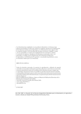 Cita: FAO. 2007. La Situación de los Recursos Zoogenéticos Mundiales para la Alimentación y la Agricultura –
resumen, editado por Dafydd Pilling & Barbara Rischkowsky. Roma.
Las denominaciones empleadas en este producto informativo y la forma en que
aparecen presentados los datos que contiene no implican, de parte de la Organización
de las Naciones Unidas para la Agricultura y la Alimentación, juicio alguno sobre
la condición jurídica o nivel de desarrollo de países, territorios, ciudades o zonas,
o de sus autoridades, ni respecto de la delimitación de sus fronteras o límites.
La mención de empresas o productos de fabricantes en particular, estén o no
patentados, no implica que la Organización de las Naciones Unidas para
la Agricultura y la Alimentación los apruebe o recomiende de preferencia a otros
de naturaleza similar que no se mencionan.
ISBN 978-92-5-305763-4
Todos los derechos reservados. Se autoriza la reproducción y difusión de material
contenido en este producto informativo para ﬁnes educativos u otros ﬁnes no comerciales
sin previa autorización escrita de los titulares de los derechos de autor, siempre que
se especiﬁque claramente la fuente. Se prohíbe la reproducción del material contenido
en este producto informativo para reventa u otros ﬁnes comerciales sin previa autorización
escritadelostitularesdelosderechosdeautor.Laspeticionesparaobtenertalautorización
deberán dirigirse al
Jefe de la Subdivisión de Políticas y Apoyo en Materia de Publicación Electrónica de la
División de Comunicación de la FAO
Viale delle Terme di Caracalla, 00153 Roma, Italia
o por correo electrónico a:
copyright@fao.org
© FAO 2007
 
