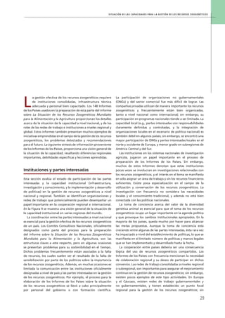Situación de las capacidades para la gestión de los recursos zoogenéticos
29
L
a gestión efectiva de los recursos zoogenéticos requiere
de instituciones consolidadas, infraestructura técnica
adecuada y personal bien capacitado. Los 148 Informes
de los Países usados en la preparación de esta parte del informe
sobre La Situación de los Recursos Zoogenéticos Mundiales
para la Alimentación y la Agricultura proporcionan los detalles
acerca de la situación de la capacidad a nivel nacional, y de los
roles de las redes de trabajo e instituciones a niveles regional y
global. Estos informes también presentan muchos ejemplos de
iniciativas emprendidas en el campo de la gestión de los recursos
zoogenéticos, los problemas detectados y recomendaciones
para el futuro. La siguiente síntesis de información proveniente
de los Informes de los Países, proporciona una visión general de
la situación de la capacidad, resaltando diferencias regionales
importantes, debilidades específicas y lecciones aprendidas.
Instituciones y partes interesadas
Esta sección evalúa el estado de participación de las partes
interesadas y la capacidad institucional (infraestructura,
investigación y conocimiento, y la implementación y desarrollo
de políticas) en la gestión de recursos zoogenéticos a nivel
nacional y regional. También se identifican organizaciones y
redes de trabajo que potencialmente pueden desempeñar un
papel importante en la cooperación regional e internacional.
En la Figura 9 se muestra una visión general de la situación de
la capacidad institucional en varias regiones del mundo.
La coordinación entre las partes interesadas a nivel nacional
es esencial para la gestión efectiva de los recursos zoogenéticos
de un país. Los Comités Consultivos Nacionales, oficialmente
designados como parte del proceso para la preparación
del informe sobre la Situación de los Recursos Zoogenéticos
Mundiales para la Alimentación y la Agricultura, son las
estructuras claves a este respecto, pero en algunas ocasiones
se presentan problemas para su sostenibilidad en el tiempo.
Dichos problemas frecuentemente están asociados a la falta
de recursos, los cuales suelen ser el resultado de la falta de
sensibilización por parte de los políticos sobre la importancia
de los recursos zoogenéticos. Además, en muchas ocasiones es
limitada la comunicación entre las instituciones oficialmente
designadas a nivel de país y las partes interesadas en la gestión
de los recursos zoogenéticos. Por ejemplo, el proceso para la
elaboración de los Informes de los Países sobre la situación
de los recursos zoogenéticos se llevó a cabo principalmente
por personal del gobierno o con formación científica.
La participación de organizaciones no gubernamentales
(ONGs) y del sector comercial fue más difícil de lograr. Las
compañías privadas utilizan de manera importante los recursos
zoogenéticos y frecuentemente están bien organizadas,
tanto a nivel nacional como internacional; sin embargo, su
participación en programas nacionales tiende a ser limitada. La
capacidad local (e.g., partes interesadas con responsabilidades
claramente definidas y controladas, y la integración de
organizaciones locales en el escenario de política nacional) es
también débil en algunos países; sin embargo, se encontró una
mayor participación de ONGs y partes interesadas locales en el
norte y occidente de Europa, y menor grado en subregiones de
América Central y del Sur.
Las instituciones en los sistemas nacionales de investigación
agrícola, jugaron un papel importante en el proceso de
preparación de los Informes de los Países. Sin embargo,
muchos de estos Informes denotan que estas instituciones
pocas veces se involucran en investigaciones relacionadas con
los recursos zoogenéticos, y el interés en el tema se manifiesta
en sólo asignar un área de trabajo y sin los recursos financieros
suficientes. Existe poca especialización en el campo de la
utilización y conservación de los recursos zoogenéticos. La
investigación con frecuencia no considera las necesidades
locales y el conocimiento tradicional, y además no está bien
conectada con las políticas nacionales.
La toma de conciencia acerca del valor de la diversidad
genética animal es esencial para que el tema de los recursos
zoogenéticos ocupe un lugar importante en la agenda política
y que provoque los cambios institucionales apropiados. En la
mayoría de los países, queda mucho por hacer para alcanzar
las metas propuestas. Aunque la toma de conciencia está
creciendo entre algunas de las partes interesadas, ésta rara vez
ha impactado a nivel del establecimiento de políticas, lo que se
manifiesta en el limitado número de políticas y marcos legales
que se han implementado y desarrollado hasta la fecha.
La cooperación entre países debería ser una consecuencia
lógica del uso de recursos zoogenéticos compartidos. Los
Informes de los Países con frecuencia mencionan la necesidad
de colaboración regional y su deseo de participar en dichos
convenios. Las redes de trabajo consolidadas a niveles regional
o subregional, son importantes para asegurar el mejoramiento
continuo en la gestión de recursos zoogenéticos; sin embargo,
existen pocos ejemplos de este tipo actividades. En Europa
y el Cáucaso, existen redes de trabajo gubernamentales y
no gubernamentales, y tienen establecido un punto focal
regional para la gestión de los recursos zoogenéticos; sin
 