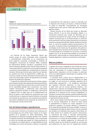 Parte 3
32
la Situación de los Recursos Zoogenéticos Mundiales para la Alimentación y la Agricultura – Resumen
Los Informes de los Países claramente indican que
muchos grupos de partes interesadas están involucrados
o potencialmente involucrados en la conservación de
razas: gobiernos nacionales, universidades e institutos de
investigación, asociaciones de criadores, ONGs, compañías
de mejoramiento genético, granjeros y propietarios de los
hatos (incluyendo ganaderos para fines de esparcimiento). Es
conveniente alentar la cooperación entre las partes interesadas
y aprovechar oportunidades para complementarse. Donde sea
necesario, debe proporcionarse apoyo específico; por ejemplo,
los criadores para fines de esparcimiento y ONGs que, con
frecuencia, apoyan de manera entusiasta el mantenimiento de
razas raras, pero pueden requerir de capacitación en el manejo
genético de poblaciones pequeñas.
En general, los análisis de los Informes de los Países sugieren
quesisedeseanatenderadecuadamentelasamenazasactualesa
los recursos zoogenéticos, se requiere de un aumento sustancial
de las capacidades globales para conservación, con nuevos
modelos institucionales, y colaboración entre instituciones
públicas y ganaderos privados. La colaboración internacional
y regional tiene un papel clave en la implementación de
bancos de genes y otras medidas de conservación para razas
transfronterizas. La cooperación podría facilitarse con la ayuda
de protocolos de acuerdos (e.g., para requisitos zoosanitarios),
que podrían establecerse para programas de conservación in
vitro operando a escala internacional.
Uso de biotecnologías reproductivas
La inseminación artificial y la transferencia de embriones son
las tecnologías que han tenido mayor impacto en la mejora
genética de la ganadería en países desarrollados. Estas
tecnologías han acelerado el progreso genético, han reducido
el riesgo de transmisión de enfermedades, y han incrementado
el número de animales que pueden ser criados partiendo de
un progenitor de calidad superior. La disponibilidad de estas
tecnologías varía mucho entre países y regiones. La capacidad
es generalmente más reducida en países en desarrollo que
en regiones como Europa y el Cáucaso, y América del Norte.
En países en desarrollo, frecuentemente las tecnologías
reproductivas se usan como un medio para diseminar material
genético exótico.
Muchos Informes de los Países del mundo en desarrollo
buscan difundir el uso de estas tecnologías, debido a su
contribución potencial para cumplir las demandas por el
incremento de productos de origen animal. Sin embargo, es
también reconocido que su uso indiscriminado, en particular
de la inseminación artificial, puede convertirse en una amenaza
para los recursos genéticos locales. Además, también se requiere
tener en cuenta los posibles impactos socioeconómicos. Por
una parte, se requiere evaluar la posibilidad de acceso a estas
tecnologías, de tal manera que los ganaderos más pobres no
sean excluidos de las opciones que les permitan incrementar
la productividad de sus animales. Por otra parte, es necesario
asegurar que el uso de estas biotecnologías no promueva la
diseminación indiscriminada de material genético que tiene
limitada adaptación a sistemas con producción minifundista.
Marcos jurídicos
La gestión de recursos zoogenéticos está influida por marcos
jurídicos, tanto a nivel nacional como internacional. En algunos
casos son importantes los acuerdos bilaterales y marcos
reglamentarios regionales. La Unión Europea, en particular,
tiene una amplia legislación relacionada con la gestión de los
recursos zoogenéticos.
El principal marco jurídico para la biodiversidad es la
Convención sobre la Diversidad Biológica (CBD por sus siglas
en inglés), la cual reconoce la naturaleza específica de la
biodiversidad agropecuaria y los problemas particulares
que requieren soluciones específicas. En este contexto,
se debe notar que los recursos genéticos silvestres y los
agropecuarios, requieren de estrategias diferentes y algunas
veces contrapuestas. Con el propósito de asegurar la prioridad
apropiada en la atención de los recursos zoogenéticos, se
requierenconveniosinternacionales,ypolíticasespecíficamente
diseñadas para aplicar estrategias armónicas de uso sostenible
y conservación de estos recursos.
Otros marcos legales internacionales afectan a la gestión
de los recursos zoogenéticos. El campo de salud animal
es generalmente el aspecto con mayor regulación en la
producción ganadera. El Acuerdo Sanitario y Fitosanitario
de la Organización Mundial de Comercio (OMC), reconoce a
la Organización Mundial de Salud Animal como la autoridad
que establece los estándares para aspectos relacionados con
la salud animal en el contexto del comercio internacional.
La importancia del acceso a mercados internacionales,
frecuentemente motiva el establecimiento de regulaciones
más estrictas en el control de enfermedades a nivel nacional
(o regional). Las medidas obligatorias de eliminación de
animales cuando ocurren epidemias, pueden ser una amenaza
para poblaciones de razas raras. Las regulaciones recientes
0
10
20
30
40
50
60
70
80
90
100
Porcentaje de países
Programas in vivo
Programas in vitro
África Asia Europa y
el Cáucaso
Amérique Latine
et Caraïbes
América
del Norte
Pacífico
Sudoccidental
Medio y
Cercano
Oriente
Figura 11
Distribución regional de programas de conservación
 