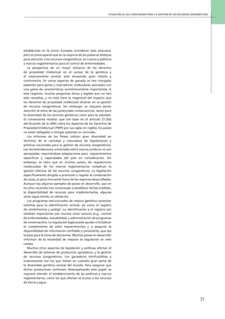 Situación de las capacidades para la gestión de los recursos zoogenéticos
33
establecidas en la Unión Europea consideran esta amenaza,
pero es preocupante que en la mayoría de los países se dedique
poca atención a los recursos zoogenéticos, en cuanto a políticas
y marcos reglamentarios para el control de enfermedades.
La perspectiva de un mayor esfuerzo de los derechos
de propiedad intelectual en el campo de la genética y
el mejoramiento animal, está atrayendo gran interés y
controversia. En varias especies de ganado se han otorgado
patentes para genes y marcadores moleculares asociados con
una gama de características económicamente importantes. A
este respecto, muchas preguntas éticas y legales aun no han
sido resueltas, y no está clara la magnitud del impacto que
los derechos de propiedad intelectual tendrán en la gestión
de recursos zoogenéticos. Sin embargo, se requiere poner
atención al tema de las potenciales consecuencias, tanto para
la diversidad de los recursos genéticos como para la equidad.
Es conveniente resaltar, que con base en el artículo 27.3(b)
del Acuerdo de la OMC sobre los Aspectos de los Derechos de
Propiedad Intelectual (TRIPS por sus siglas en inglés), los países
no están obligados a otorgar patentes en animales.
Los Informes de los Países indican gran diversidad en
términos de la cantidad y naturaleza de legislaciones y
políticas nacionales para la gestión de recursos zoogenéticos.
Las recomendaciones universales sobre marcos jurídicos no son
apropiadas; requiriéndose adaptaciones para requerimientos
específicos y capacidades del país en consideración. Sin
embargo, es claro que en muchos países, las regulaciones
inadecuadas de los marcos reglamentarios complican la
gestión efectiva de los recursos zoogenéticos. La legislación
específicamente dirigida a promover y regular la conservación
de razas, es poco frecuente fuera de las regiones desarrolladas.
Aunque hay algunos ejemplos de países en desarrollo, que en
los años recientes han comenzado a establecer dichas medidas,
la disponibilidad de recursos para implementarlas, algunas
veces sigue siendo un obstáculo.
Los programas estructurados de mejora genética necesitan
sistemas para la identificación animal, así como el registro
de rendimientos y pedigrí. La identificación y el registro son
también importantes por muchas otras razones (e.g., control
de enfermedades, trazabilidad, y administración de programas
de conservación). La regulación legal puede ayudar a fortalecer
el cumplimiento de estos requerimientos y a asegurar la
disponibilidad de información confiable y consistente, que sea
la base para la toma de decisiones. Muchos países en desarrollo
informan de la necesidad de mejorar la regulación en este
campo.
Muchos otros aspectos de legislación y políticas afectan el
desarrollo de sistemas de producción ganaderos, y la gestión
de recursos zoogenéticos. Los ganaderos minifundistas y
trashumantes son los que tienen en custodia gran parte de
la diversidad genética animal del mundo. Para asegurar que
dichos productores continúen desempeñando este papel, se
requiere atender el establecimiento de las políticas y marcos
reglamentarios, como los que afectan el acceso a los recursos
de tierra y agua.
 