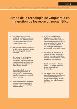 l La caracterización de razas y
medios de producción requieren ser
mejorados para fomentar políticas
de decisión en la gestión de los
recursos zoogenéticos.
l En situaciones donde la información
es deficiente, se requiere desarrollar
herramientas para la toma de
decisiones.
l Los cambios en las demandas
del mercado y la necesidad de
mantener la diversidad dentro de
raza, dan lugar a nuevos objetivos
y enfoques en los programas de
mejoramiento genético.
l La participación de las partes
interesadas y los sistemas de
registro, son los elementos clave
para lograr programas exitosos de
mejora genética.
l Se requiere desarrollar programas
de mejora genética adaptados a
sistemas de producción de bajos
insumos externos.
l El uso de razas localmente
adaptadas para proporcionar
servicios ambientales, el apoyo a
nichos de mercados de producción,
y otorgar ayudas para conservar
razas en peligro de extinción,
son elementos potenciales de
programas de conservación in vivo.
l Las medidas de conservación en
sistemas de producción de bajos
insumos externos, necesitan tener
en cuenta las funciones del ganado
en apoyo al sustento familiar.
l Para la conservación y el mejora
genética, se requiere desarrollar
propuestas basadas en
la comunidad.
l La conservación in vitro tiene el
potencial para ser un complemento
importante de métodos in vivo,
y se requiere desarrollar técnicas
confiables para todas las especies
ganaderas.
Estado de la tecnología de vanguardia en
la gestión de los recursos zoogenéticos
Parte 4
 