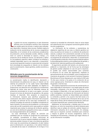 Estado de la tecnología de vanguardia en la gestión de los recursos zoogenéticos
37
L
a gestión de recursos zoogenéticos no está claramente
definida como una disciplina científica. Ésta comprende
una amplia gama de acciones a realizar para entender,
usar, desarrollar y mantener estos recursos. También implica la
evaluación de las características de los recursos zoogenéticos
disponibles, en el contexto de las condiciones prevalecientes
de producción y de las demandas sociales. Además, se debe
tener en cuenta la diversidad en espacio y tiempo, y la
proyección de las tendencias futuras. Las decisiones a aplicar
en una población específica, deben considerar los enfoques y
métodos disponibles, para su uso, desarrollo y conservación.
Las secciones siguientes muestran un panorama de la situación
de la tecnología de vanguardia en relación con los métodos
para la caracterización, mejora genética, análisis económico y
conservación.
Métodos para la caracterización de los
recursos zoogenéticos
La caracterización implica la identificación, descripción y
documentación de poblaciones de razas, en relación con los
sistemas de producción en los cuales fueron desarrolladas
y con los hábitats en que están adaptadas. Un objetivo es
proporcionar una valoración de cuál puede ser el rendimiento
esperado de ciertas razas para los diferentes sistemas de
producción encontrados en un país o una región, y así servir
de guía en la toma de decisiones de ganaderos y de quienes
impulsan el desarrollo. Otro propósito es proporcionar
la información necesaria para planificar programas de
conservación. Esto último requiere información de la situación
de peligro de extinción de las razas bajo consideración. La
situación de peligro de extinción se establece inicialmente en
base al tamaño y la estructura de la población. La información
acerca del uso del cruzamiento entre razas puede ser también
importante para evaluar la amenaza de la dilución genética,
así como de la distribución geográfica de las razas, y el grado
de consanguinidad dentro de la población.
Las razas identificadas en peligro de extinción son
candidatas para ser incluidas en programas de conservación;
sin embargo, normalmente se tienen restricciones de
financiación, por lo que se requiere establecer prioridades. Las
decisiones pueden tomarse en base a las distancias genéticas
entre razas, las características de adaptación, el valor relativo
para la alimentación y la agricultura, o los valores históricos
y culturales de las razas en consideración. En la Figura 12 se
muestran la necesidad de información clave en varias etapas
de la planificación de un programa nacional de gestión de los
recursos zoogenéticos.
La información de los atributos y características de
adaptación específicas de una raza, su relación genética con
otras, las prácticas de manejo en su ambiente de producción
natural, y cualquier otro conocimiento asociado con las razas
locales, son de gran ayuda para el diseño e implementación de
sus programas de conservación o desarrollo. La caracterización
a nivel de genética molecular, ofrece la oportunidad de explorar
la diversidad genética dentro y entre poblaciones de ganado, y
de determinar relaciones genéticas entre poblaciones.
El seguimiento periódico del tamaño y la estructura de la
población es importante, de tal forma que las estrategias
de gestión puedan adaptarse en caso de que lo requieran.
Es posible que existan oportunidades para aumentar
la eficiencia en los costos del seguimiento, mediante el
aprovechamiento de otras actividades, como la realización de
inventarios de ganado a nivel nacional. El próximo Programa
Mundial para el Censo Agropecuario, que realiza la FAO cada
10 años para orientar a los países en la conducción de sus
censos agropecuarios, fomentará la colecta de información
de ganado a nivel de raza.
Otro aspecto importante en el proceso de caracterización, es
hacer disponible la información a una amplia gama de partes
interesadas, incluyendo a los que dictan las políticas, a los
que impulsan el desarrollo, a los que conservan el ganado y
a los investigadores. Los sistemas de información de dominio
público existentes, necesitan ser desarrollados para extender
su contenido y permitir a los usuarios más fácil acceso a la
información. La conexión de la información de la raza con los
mapas de los climas y de los sistemas de producción, podría ser
una ayuda importante para quienes toman decisiones.
Idealmente, las herramientas y métodos para la toma de
decisiones, así como los mecanismos de alerta temprana para
identificar razas en peligro de extinción, podrían basarse en
información exhaustiva de lo antes descrito. Sin embargo,
dado que se requieren acciones inmediatas para conservar
y mejorar la gestión de recursos zoogenéticos, existe la
necesidad de herramientas y métodos que hagan efectivo el
uso de información incompleta.
 