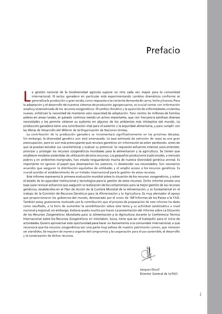 L
a gestión racional de la biodiversidad agrícola supone un reto cada vez mayor para la comunidad
internacional. El sector ganadero en particular está experimentando cambios dramáticos conforme se
generaliza la producción a gran escala, como respuesta a la creciente demanda de carne, leche y huevos. Para
la adaptación y el desarrollo de nuestros sistemas de producción agropecuarios, es crucial contar con información
amplia y sistematizada de los recursos zoogenéticos. El cambio climático y la aparición de enfermedades virulentas
nuevas, enfatizan la necesidad de mantener esta capacidad de adaptación. Para cientos de millones de familias
pobres en áreas rurales, el ganado continúa siendo un activo importante, que con frecuencia satisface diversas
necesidades y les permite obtener su sustento en algunos de los ambientes más inhóspitos del mundo. La
producción ganadera tiene una contribución vital para el sustento y la seguridad alimentaria, y para cumplir con
las Metas de Desarrollo del Milenio de la Organización de Naciones Unidas.
La contribución de la producción ganadera se incrementará significativamente en las próximas décadas.
Sin embargo, la diversidad genética aún está amenazada. La tasa estimada de extinción de razas es una gran
preocupación, pero es aún más preocupante que recursos genéticos sin información se estén perdiendo, antes de
que se puedan estudiar sus características y evaluar su potencial. Se requieren esfuerzos intensos para entender,
priorizar y proteger los recursos zoogenéticos mundiales para la alimentación y la agricultura. Se tienen que
establecer modelos sostenibles de utilización de estos recursos. Los pequeños productores tradicionales, a menudo
pobres y en ambientes marginales, han estado resguardando mucha de nuestra diversidad genética animal. Es
importante no ignorar el papel que desempeñan los pastores, ni desatender sus necesidades. Son necesarios
acuerdos que aseguren la distribución equitativa de utilidades y el amplio acceso a los recursos genéticos. Es
crucial acordar el establecimiento de un tratado internacional para la gestión de estos recursos.
Este informe representa la primera evaluación mundial sobre la situación de los recursos zoogenéticos, y sobre
el estado de la capacidad institucional y tecnológica para la gestión de estos recursos. Dicho informe provee una
base para renovar esfuerzos que aseguren la realización de los compromisos para la mejor gestión de los recursos
genéticos, establecidos en el Plan de Acción de la Cumbre Mundial de la Alimentación, y es fundamental en el
trabajo de la Comisión de Recursos Genéticos para la Alimentación y la Agricultura. Es muy alentador el apoyo
que proporcionaron los gobiernos del mundo, demostrado por el envío de 169 Informes de los Países a la FAO.
También estoy gratamente motivado por la contribución que el proceso de preparación de este informe ha dado
como resultado, a la hora de aumentar la sensibilización sobre este tema y su actividad catalizadora a nivel
nacional y regional; sin embargo, todavía queda mucho por hacer. La presentación del informe sobre La Situación
de los Recursos Zoogenéticos Mundiales para la Alimentación y la Agricultura durante la Conferencia Técnica
Internacional sobre los Recursos Zoogenéticos en Interlaken, Suiza, tiene que ser el trampolín para el inicio de
actividades. Quiero aprovechar esta oportunidad para hacer un llamamiento a la comunidad internacional, a que
reconozca que los recursos zoogenéticos son una parte muy valiosa de nuestro patrimonio común, que merecen
ser atendidos. Se requiere de manera urgente del compromiso y la cooperación para el uso sostenible, el desarrollo
y la conservación de dichos recursos.
Prefacio
Jacques Diouf
Director General de la FAO
 
