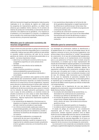 Estado de la tecnología de vanguardia en la gestión de los recursos zoogenéticos
39
definirse claramente el papel que desempeñan todas las partes
implicadas en él. Los sistemas de registro son vitales para
los programas de mejoramiento genético y se deben hacer
esfuerzos para establecer dichos sistemas. En el contexto de
sistemas de producción minifundistas, es esencial dar atención
suficiente a los objetivos de los ganaderos, a los impactos en
el ambiente y a la comunidad en su conjunto, a la adaptación
de los animales a las condiciones locales de producción, y a los
recursos técnicos y de personal capacitado.
Métodos para la valoración económica de
recursos zoogenéticos
El gran número de razas que están en peligro de extinción y los
limitados recursos financieros disponibles para su conservación
y desarrollo, implican que para definir políticas en este sentido
se necesiten análisis económicos del valor de los recursos
genéticos de interés y de las intervenciones potenciales en su
gestión. Las tareas importantes incluyen:
•	 determinar la contribución económica de los recursos
zoogenéticos específicos en varios sectores de la
sociedad;
•	 identificar el costo efectivo de las medidas de
conservación; y
•	 diseñar incentivos económicos y convenios
institucionales/políticos para promocionar la
conservación por parte de ganaderos individuales o
comunidades.
Los métodos que consideran estos aspectos se han estado
desarrollando sólo recientemente, debido a la disponibilidad
limitada de la información requerida. Los análisis económicos
efectivos en el campo de los recursos zoogenéticos, requieren
poner atención a características que no tienen valor comercial.
La obtención de estos datos frecuentemente requiere la
modificación de técnicas económicas, para usarse en conjunto
con los métodos de rápida valoración participativa a nivel
rural. A pesar de estos problemas, un creciente número de
estudios económicos en este campo se están desarrollando,
basados en el uso de técnicas adaptadas de otras áreas
económicas. Algunas implicaciones importantes surgidas de
dichos estudios son:
•	 Las características de adaptación y funciones que no
impactan en el ingreso, son componentes importantes
del valor total de los animales en razas locales.
•	 Los criterios convencionales usados para evaluar la
productividad ganadera, son inadecuados para evaluar
los sistemas de producción de subsistencia y tienden a
sobrestimar los beneficios de reemplazar razas locales
con exóticas.
•	 Los costos para implementar un programa de
conservación de una raza in situ pueden ser
relativamente reducidos, cuando se comparan con la
magnitud de los subsidios proporcionados actualmente
al sector ganadero comercial y con los beneficios de la
conservación.
•	 Las características relacionadas con la forma de vida
de los ganaderos desempeñan un papel importante en
las diferencias en preferencias por ciertas razas. Esta
información puede usarse en el diseño de programas de
conservación de bajo costo.
•	 Las políticas de conservación necesitan promover
estrategias de bajo costo, por lo que se han desarrollado
herramientas para la toma de decisiones en apoyo a
este objetivo, pero se requiere de su refinamiento y
evaluación.
Métodos para la conservación
Las estrategias de conservación implican la identificación y
el establecimiento de un orden de prioridades dentro de los
objetivos a alcanzar en torno a los recursos zoogenéticos. Una
primera etapa crítica es identificar la “unidad” más apropiada
de conservación. En el caso de la biodiversidad agropecuaria,
un objetivo primario es el mantenimiento de la diversidad
para su uso potencial en el futuro. Dado el estado actual de
conocimiento, se considera que la mejor representación del
estudio de la diversidad en especies ganaderas, es la diversidad
a nivel de las razas, es decir, de las poblaciones distintas que
se han desarrollado en diferentes ambientes. Además, los
argumentos culturales para la conservación consideran más a
las razas que a los genes; por lo tanto, es razonable que las
decisiones de conservación sean normalmente tomadas a nivel
de raza. Sin embargo, debe reconocerse que la diversidad
de las razas no representa el panorama completo de la
diversidad genética. A nivel molecular, la diversidad genética
se representa por la diversidad en alelos (i.e., diferencias en
secuencias de ADN) a través de genes que afectan al desarrollo
y al comportamiento.
La evaluación de la importancia de una raza desde la
perspectiva de conservación, requiere la síntesis de información
desde diversas fuentes, incluyendo:
•	 los estudios de la diversidad de las características, i.e.,
diversidad en las combinaciones de características
fenotípicas que definen la identidad de la raza;
•	 los estudios de genética molecular, los cuales
proporcionan medidas objetivas de la diversidad
entre y dentro de razas, o de evidencia de atributos
genéticos únicos;
•	 la evidencia de aislamiento genético en el pasado; y
•	 la evidencia sobre la importancia histórica o cultural.
El estado de peligro de extinción es una consideración
importante para el futuro. Las estrategias óptimas de
conservación, también requieren considerar cómo se deben
dividir los recursos disponibles entre las razas en consideración,
y las decisiones sobre cuál es la estrategia de conservación
más eficiente entre las opciones disponibles. En el futuro, se
necesitan desarrollar herramientas efectivas para optimizar la
asignación de los recursos en las estrategias de conservación.
La conservación in vivo comprende una variedad de contextos
yenfoques.Lagestióndelavegetaciónyelpaisaje,laproducción
 