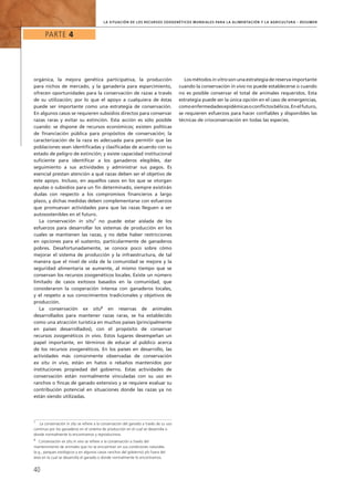 Parte 4
40
la Situación de los Recursos Zoogenéticos Mundiales para la Alimentación y la Agricultura – Resumen
orgánica, la mejora genética participativa, la producción
para nichos de mercado, y la ganadería para esparcimiento,
ofrecen oportunidades para la conservación de razas a través
de su utilización; por lo que el apoyo a cualquiera de éstas
puede ser importante como una estrategia de conservación.
En algunos casos se requieren subsidios directos para conservar
razas raras y evitar su extinción. Esta acción es sólo posible
cuando: se dispone de recursos económicos; existen políticas
de financiación pública para propósitos de conservación; la
caracterización de la raza es adecuada para permitir que las
poblaciones sean identificadas y clasificadas de acuerdo con su
estado de peligro de extinción; y existe capacidad institucional
suficiente para identificar a los ganaderos elegibles, dar
seguimiento a sus actividades y administrar sus pagos. Es
esencial prestan atención a qué razas deben ser el objetivo de
este apoyo. Incluso, en aquellos casos en los que se otorgan
ayudas o subsidios para un fin determinado, siempre existirán
dudas con respecto a los compromisos financieros a largo
plazo, y dichas medidas deben complementarse con esfuerzos
que promuevan actividades para que las razas lleguen a ser
autosostenibles en el futuro.
La conservación in situ7
no puede estar aislada de los
esfuerzos para desarrollar los sistemas de producción en los
cuales se mantienen las razas, y no debe haber restricciones
en opciones para el sustento, particularmente de ganaderos
pobres. Desafortunadamente, se conoce poco sobre cómo
mejorar el sistema de producción y la infraestructura, de tal
manera que el nivel de vida de la comunidad se mejore y la
seguridad alimentaria se aumente, al mismo tiempo que se
conservan los recursos zoogenéticos locales. Existe un número
limitado de casos exitosos basados en la comunidad, que
consideraron la cooperación intensa con ganaderos locales,
y el respeto a sus conocimientos tradicionales y objetivos de
producción.
La conservación ex situ8
en reservas de animales
desarrollados para mantener razas raras, se ha establecido
como una atracción turística en muchos países (principalmente
en países desarrollados), con el propósito de conservar
recursos zoogenéticos in vivo. Estos lugares desempeñan un
papel importante, en términos de educar al público acerca
de los recursos zoogenéticos. En los países en desarrollo, las
actividades más comúnmente observadas de conservación
ex situ in vivo, están en hatos o rebaños mantenidos por
instituciones propiedad del gobierno. Estas actividades de
conservación están normalmente vinculadas con su uso en
ranchos o fincas de ganado extensivo y se requiere evaluar su
contribución potencial en situaciones donde las razas ya no
están siendo utilizadas.
Los métodos in vitro son una estrategia de reserva importante
cuando la conservación in vivo no puede establecerse o cuando
no es posible conservar el total de animales requeridos. Esta
estrategia puede ser la única opción en el caso de emergencias,
comoenfermedadesepidémicasoconflictosbélicos.Enelfuturo,
se requieren esfuerzos para hacer confiables y disponibles las
técnicas de crioconservación en todas las especies.
7
	 La conservación in situ se refiere a la conservación del ganado a través de su uso
continuo por los ganaderos en el sistema de producción en el cual se desarrolla o
donde normalmente lo encontramos y reproducimos.
8
	 Conservación ex situ in vivo se refiere a la conservación a través del
mantenimiento de animales que no se encuentran en sus condiciones naturales
(e.g., parques zoológicos y en algunos casos ranchos del gobierno) y/o fuera del
área en la cual se desarrolla el ganado o donde normalmente lo encontramos.
 
