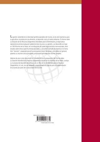 La gestión sostenible de la diversidad genética ganadera del mundo, es de vital importancia para
la agricultura, la producción de alimentos, el desarrollo rural y el medio ambiente. El informe sobre
La Situación de los Recursos Zoogenéticos Mundiales para la Alimentación y la Agricultura
representa la primera evaluación global de estos recursos y su gestión, y se desarrolló con base
en 169 Informes de los Países, las contribuciones de varias organizaciones internacionales, doce
estudios sobre temas especíﬁcamente solicitados, y una amplia consulta de expertos en el tema.
Este “resumen”, preparado para el uso de quienes toman decisiones y del público en general,
presenta un resumen de las principales conclusiones derivadas del informe completo.
Además de servir como documento de consulta técnica, la preparación del informe sobre
La Situación Mundial de los Recursos Zoogenéticos basado en los Informes de los Países, condujo
a un proceso de desarrollo de políticas y de un Plan de Acción Mundial para los Recursos
Zoogenéticos, el cual, una vez adoptado, proporcionará una agenda para la implementación
de acciones por parte de la comunidad internacional.
.
TC/M/A0000E/1/6.07/0000
ISBN 978-92-5-000000-0
9 7 8 9 2 5 0 0 0 0 0 0 0
TC/M/A0000E/1/6.07/0000
ISBN 978-92-5-000000-0
9 7 8 9 2 5 0 0 0 0 0 0 09 7 8 9 2 5 3 0 5 7 6 3 4
TC/M/A1260S/1/07.07/1000
ISBN 978-92-5-305763-4
 