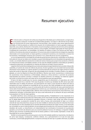 E
l informe sobre La Situación de los Recursos Zoogenéticos Mundiales para la Alimentación y la Agricultura
es la primera evaluación mundial de la biodiversidad ganadera. Con base en 169 Informes de los Países,
las contribuciones de varias organizaciones internacionales y doce estudios sobre temas específicamente
solicitados, el informe presenta un análisis de la situación de la biodiversidad en el sector ganadero (orígenes y
desarrollo, usos y valores, distribución e intercambio, situación de peligro y amenazas de extinción) y de la capacidad
para gestionar esos recursos (instituciones, políticas y marcos legales, actividades organizadas de mejora genetica
y programas de conservación). Las necesidades y los desafíos se evalúan en base a los factores que dan lugar a
cambios en los sistemas de producción ganaderos. En las secciones sobre el estado de las tecnologías de vanguardia
relacionadas con la caracterización, la mejora genética, la evaluación económica y la conservación, se buscan las
herramientas y metodologías necesarias para aumentar el uso y desarrollo de los recursos zoogenéticos.
La cría y los apareamientos controlados de animales de granja durante miles de años, combinados con los efectos
de la selección natural, han dado como resultado una gran diversidad genética entre las poblaciones ganaderas del
mundo. Los animales altamente productivos (criados de manera intensiva para proporcionar productos uniformes
en condiciones de manejo controladas) coexisten con las razas de múltiples propósitos conservadas por ganaderos
y pequeños productores, principalmente en sistemas de producción de bajos insumos externos.
Lagestiónefectivadeladiversidadgenéticaanimalesesencialparalaseguridadalimentariamundial,eldesarrollo
sostenible y el sustento de cientos de millones de personas. El sector ganadero y la comunidad internacional están
afrontando muchos desafíos. Es urgente atender la creciente demanda de productos de origen animal en muchas
partes del mundo en desarrollo, la aparición de enfermedades de los animales, el cambio climático y los objetivos
globales, así como los Objetivos de Desarrollo del Milenio. Muchas razas tienen características o combinaciones
de características únicas (resistencia a enfermedades, tolerancia a climas extremos o suministro de productos
especializados) que podrían contribuir a satisfacer los desafíos anteriores. Sin embargo, las evidencias sugieren
que existe un proceso de erosión de la base de los recursos genéticos que está agravándose.
El banco de datos mundial para los recursos zoogenéticos para la alimentación y la agricultura de la FAO
contiene información de un total de 7 616 razas de ganado. Se estima que alrededor de 20% de las razas están
clasificadas como en peligro de extinción. Una preocupación aún mayor, es que durante los últimos seis años se
extinguieron 62 razas, resultando en la pérdida de casi una raza por mes. Estas cantidades son sólo una parte del
panorama de erosión genética, ya que en muchas partes del mundo los inventarios de razas y particularmente los
censos sobre el tamaño y la estructura poblacional a nivel de raza, son insuficientes; por ejemplo, para 36% de las
razas no se cuenta con datos poblacionales. Además, entre muchas de las razas de bovinos más productivas, y más
ampliamente utilizadas, la diversidad dentro de raza se está reduciendo por la utilización de pocos sementales
muy populares con fines de mejora genética.
Es posible identificar varias amenazas para la diversidad genética. Probablemente la más importante es la
marginación de los sistemas de producción tradicionales y de las razas locales asociadas, impulsada principalmente
por la rápida dispersión de la producción ganadera intensiva, a menudo a gran escala, que utiliza una gama
reducida de razas. La producción mundial de carne, leche y huevos, está aumentando en base a un número
reducido de razas más productivas, esas que son las más rentables en sistemas de producción industrial. El proceso
de intensificación ha sido impulsado por la creciente demanda de productos de origen animal, y se ha favorecido
por la facilidad con que el material genético, las tecnologías para la producción y los insumos se pueden movilizar
alrededor del mundo. La intensificación y la industrialización han contribuido al incremento en la producción
ganadera y al suministro de alimentos para una creciente población humana. Sin embargo, se requieren medidas
políticas para minimizar la pérdida potencial de los bienes públicos a nivel mundial, expresados a través de la
diversidad de los recursos zoogenéticos.
También son preocupantes las amenazas graves como las enfermedades epidémicas importantes y los desastres
de varios tipos (sequías, inundaciones, conflictos militares, etc.), particularmente en el caso de razas poco
numerosas y concentradas geográficamente. Aunque las amenazas de este tipo no pueden eliminarse, es posible
Resumen ejecutivo
 