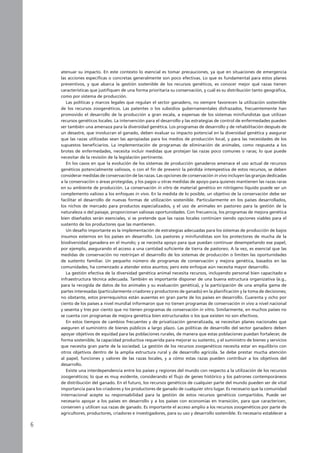 atenuar su impacto. En este contexto lo esencial es tomar precauciones, ya que en situaciones de emergencia
las acciones específicas o concretas generalmente son poco efectivas. Lo que es fundamental para estos planes
preventivos, y que abarca la gestión sostenible de los recursos genéticos, es conocer mejor qué razas tienen
características que justifiquen de una forma prioritaria su conservación, y cuál es su distribución tanto geográfica,
como por sistema de producción.
Las políticas y marcos legales que regulan el sector ganadero, no siempre favorecen la utilización sostenible
de los recursos zoogenéticos. Las patentes o los subsidios gubernamentales disfrazados, frecuentemente han
promovido el desarrollo de la producción a gran escala, a expensas de los sistemas minifundistas que utilizan
recursos genéticos locales. La intervención para el desarrollo y las estrategias de control de enfermedades pueden
ser también una amenaza para la diversidad genética. Los programas de desarrollo y de rehabilitación después de
un desastre, que involucran el ganado, deben evaluar su impacto potencial en la diversidad genética y asegurar
que las razas utilizadas sean las apropiadas para los medios de producción local, y para las necesidades de los
supuestos beneficiarios. La implementación de programas de eliminación de animales, como respuesta a los
brotes de enfermedades, necesita incluir medidas que protejan las razas poco comunes o raras; lo que puede
necesitar de la revisión de la legislación pertinente.
En los casos en que la evolución de los sistemas de producción ganaderos amenace el uso actual de recursos
genéticos potencialmente valiosos, o con el fin de prevenir la pérdida intempestiva de estos recursos, se deben
considerar medidas de conservación de las razas. Las opciones de conservación in vivo incluyen las granjas dedicadas
a la conservación o áreas protegidas, y los pagos u otras medidas de apoyo para quienes mantienen las razas raras
en su ambiente de producción. La conservación in vitro de material genético en nitrógeno líquido puede ser un
complemento valioso a los enfoques in vivo. En la medida de lo posible, un objetivo de la conservación debe ser
facilitar el desarrollo de nuevas formas de utilización sostenible. Particularmente en los países desarrollados,
los nichos de mercado para productos especializados, y el uso de animales en pastoreo para la gestión de la
naturaleza o del paisaje, proporcionan valiosas oportunidades. Con frecuencia, los programas de mejora genética
bien diseñados serán esenciales, si se pretende que las razas locales continúen siendo opciones viables para el
sustento de los productores que las mantienen.
Un desafío importante es la implementación de estrategias adecuadas para los sistemas de producción de bajos
insumos externos en los países en desarrollo. Los pastores y minifundistas son los protectores de mucha de la
biodiversidad ganadera en el mundo; y se necesita apoyo para que puedan continuar desempeñando ese papel,
por ejemplo, asegurando el acceso a una cantidad suficiente de tierra de pastoreo. A la vez, es esencial que las
medidas de conservación no restrinjan el desarrollo de los sistemas de producción o limiten las oportunidades
de sustento familiar. Un pequeño número de programas de conservación y mejora genética, basados en las
comunidades, ha comenzado a atender estos asuntos; pero este enfoque aún necesita mayor desarrollo.
La gestión efectiva de la diversidad genética animal necesita recursos, incluyendo personal bien capacitado e
infraestructura técnica adecuada. También es importante disponer de una buena estructura organizativa (e.g.,
para la recogida de datos de los animales y su evaluación genética), y la participación de una amplia gama de
partes interesadas (particularmente criadores y productores de ganado) en la planificación y la toma de decisiones;
no obstante, estos prerrequisitos están ausentes en gran parte de los países en desarrollo. Cuarenta y ocho por
ciento de los países a nivel mundial informaron que no tienen programas de conservación in vivo a nivel nacional
y sesenta y tres por ciento que no tienen programas de conservación in vitro. Similarmente, en muchos países no
se cuenta con programas de mejora genética bien estructurados o los que existen no son efectivos.
En estos tiempos de cambios frecuentes y de privatización generalizada, se necesitan planes nacionales que
aseguren el suministro de bienes públicos a largo plazo. Las políticas de desarrollo del sector ganadero deben
apoyar objetivos de equidad para las poblaciones rurales, de manera que estas poblaciones puedan fortalecer, de
forma sostenible, la capacidad productiva requerida para mejorar su sustento, y el suministro de bienes y servicios
que necesita gran parte de la sociedad. La gestión de los recursos zoogenéticos necesita estar en equilibrio con
otros objetivos dentro de la amplia estructura rural y de desarrollo agrícola. Se debe prestar mucha atención
al papel, funciones y valores de las razas locales, y a cómo estas razas pueden contribuir a los objetivos del
desarrollo.
Existe una interdependencia entre los países y regiones del mundo con respecto a la utilización de los recursos
zoogenéticos; lo que es muy evidente, considerando el flujo de genes histórico y los patrones contemporáneos
de distribución del ganado. En el futuro, los recursos genéticos de cualquier parte del mundo pueden ser de vital
importancia para los criadores y los productores de ganado de cualquier otro lugar. Es necesario que la comunidad
internacional acepte su responsabilidad para la gestión de estos recursos genéticos compartidos. Puede ser
necesario apoyar a los países en desarrollo y a los países con economías en transición, para que caractericen,
conserven y utilicen sus razas de ganado. Es importante el acceso amplio a los recursos zoogenéticos por parte de
agricultores, productores, criadores e investigadores, para su uso y desarrollo sostenible. Es necesario establecer a
 
