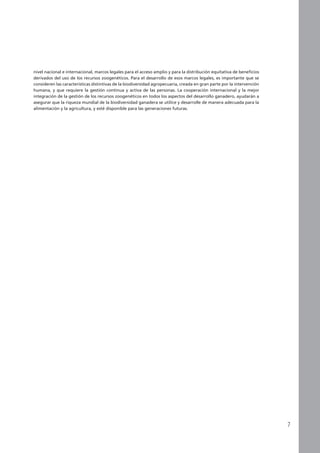 nivel nacional e internacional, marcos legales para el acceso amplio y para la distribución equitativa de beneficios
derivados del uso de los recursos zoogenéticos. Para el desarrollo de esos marcos legales, es importante que se
consideren las características distintivas de la biodiversidad agropecuaria, creada en gran parte por la intervención
humana, y que requiere la gestión continua y activa de las personas. La cooperación internacional y la mejor
integración de la gestión de los recursos zoogenéticos en todos los aspectos del desarrollo ganadero, ayudarán a
asegurar que la riqueza mundial de la biodiversidad ganadera se utilice y desarrolle de manera adecuada para la
alimentación y la agricultura, y esté disponible para las generaciones futuras.
 
