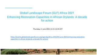 Global Landscape Forum (GLF) Africa 2021
Enhancing Restoration Capacities in African Drylands: A decade
for action
https://events.globallandscapesforum.org/agenda/africa-2021/03-june-2021/enhancing-restoration-
capacities-in-african-drylands-a-decade-for-action/
Thursday, 3. June 2021 11:15-12:45 CET
 