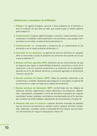 Manual
para
manipuladores
de
alimentos
Instructor
Definiciones a considerar en el Módulo:
1.	Peligros: Un agente biológico, químico o físico presente en el alimento, o
bien la condición en que éste se halla, que pueda causar un efecto adverso
para la salud (1).
2.	Contaminante: Cualquier agente biológico o químico, materia extraña u otras
sustancias no añadidas intencionalmente a los alimentos y que puedan com-
prometer la inocuidad o la aptitud de los alimentos (1).
3.	Contaminación: La introducción o presencia de un contaminante en los
alimentos o en el medio ambiente alimentario (1).
4.	Inocuidad de los alimentos: La garantía de que los alimentos no causarán
daño al consumidor cuando se preparen y/o consuman de acuerdo con el uso
a que se destinan (1).
5.	Buenas prácticas agrícolas (BPA): Aplicación de los conocimientos de que
se dispone para lograr la sostenibilidad ambiental, económica y social de la
producción y de los procesos posteriores a la producción en la explotación
agrícola con el fin de obtener alimentos y productos agrícolas no alimenticios
inocuos y sanos (3).
6.	Buenas prácticas de higiene (BPH): Todas las prácticas referentes a las
condiciones y medidas necesarias para asegurar la inocuidad y la aptitud de
los alimentos en todas las fases de la cadena alimentaria (3).
7.	Buenas prácticas de fabricación (BPF): Conformidad con los códigos de
prácticas, normas, reglamentos y leyes referentes a la producción, elabora-
ción, manipulación, etiquetado y venta de alimentos impuestos por órganos
sectoriales, locales, estatales, nacionales e internacionales con el fin de prote-
ger al público de enfermedades, adulteración de los productos y fraudes (3).
8.	Alimento listo para el consumo: cualquier alimento (incluidas las bebidas)
que se consuma normalmente en estado crudo o cualquier alimento manipu-
lado, elaborado, mezclado, cocido o preparado de otra manera, que se consu-
ma normalmente sin ninguna manipulación ulterior (4).
10
 