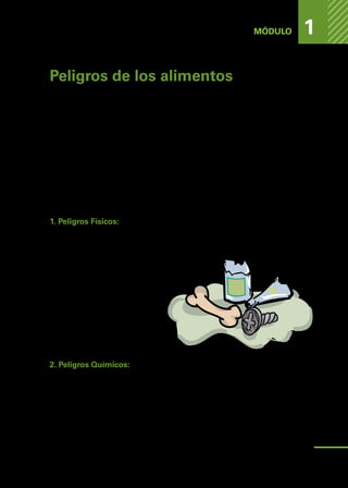 PELIGROS
DE
LOS
ALIMENTOS
MÓDULO 1
Peligros de los alimentos
A lo largo de la cadena alimentaria los productos son sometidos a diferentes
procesos de elaboración y situaciones de riesgo que pueden contaminar los
alimentos, por lo tanto, es en toda la cadena donde se debe tener extrema
precaución de que los alimentos no sufran contaminación.
Para prevenir es importante cumplir, a lo largo de la cadena, con buenas prácticas
agrícolas (BPA), buenas prácticas de Manufactura (BPM) o buenas prácticas de
fabricación (BPF), y buenas prácticas de higiene (BPH).
Existen tres tipos de peligros que pueden contaminar los alimentos y provocar
un riesgo para la salud pública:
1. Peligros Físicos:
Asociados a la presencia de objetos extraños en los alimentos. Estos peligros
son potencialmente capaces de producir heridas en quienes consumen un ali-
mento contaminado.
Ejemplos de peligros físicos (5):
•	 Materias extrañas (como los tro-
zos de vidrio o de madera);
•	 Partes no comestibles de los ali-
mentos (como los trozos de hue-
so o las semillas de la fruta).
2. Peligros Químicos:
Estos peligros pueden ocurrir a lo largo de toda la cadena alimentaria.
Por ejemplo: residuos de productos químicos utilizados en los cultivos para
el control de plagas, durante las etapas de transporte, almacenado y elaboración
de alimentos que tengan contacto directo con sustancias toxicas, como por
ejemplo: plaguicidas, combustibles, lubricantes, pinturas, detergentes, desinfec-
tantes, entre otros.
11
 