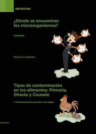 Manual
para
manipuladores
de
alimentos
Instructor
¿Dónde se encuentran
los microorganismos?
En todas partes:
Ambiente:
•	 En el aire, la tierra, y el viento.
•	 En los utensilios contaminados.
•	 En alimentos contaminados.
•	 En las aguas servidas.
•	 En las basuras y restos de comidas.
Humano y animales:
•	 En la piel de animales y humanos.
•	 En las heridas infectadas.
•	 En los cabellos.
•	 En manos y uñas sucias.
•	 En la saliva de humanos y animales.
•	 En las deposiciones o excrementos.
Tipos de contaminación
en los alimentos: Primaria,
Directa y Cruzada
1. Contaminación primaria o de origen:
Ocurre en el proceso mismo de producción
primaria de alimentos.
Por ejemplo: Cosecha, faena, ordeñe, pesca.
Un típico ejemplo es cuando el huevo se con-
tamina por las heces de la gallina.
14
 