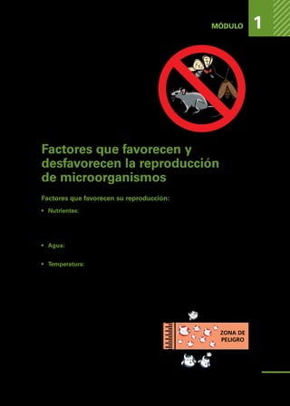 PELIGROS
DE
LOS
ALIMENTOS
MÓDULO 1
6.	Impedir que los animales se alimenten
de basura y restos de alimentos.
7
.	Impedir que las plagas aniden en el
lugar de trabajos. Para ello, se debe
mantener el orden y la limpieza en
todo momento, inclusive en los sitios
que no se ven, como por ejemplo: de-
trás y debajo de los congeladores.
Factores que favorecen y
desfavorecen la reproducción
de microorganismos
Factores que favorecen su reproducción:
•	 Nutrientes: Proteínas. Los alimentos ricos en nutrientes, como por ejemplo:
La leche, la carne, las cremas, los huevos y los productos de cada uno de
estos, son más propensos a contaminación ya que por su alto valor nutri-
tivo también sirven de alimento a los microorganismos.
•	 Agua: Indispensable para la vida de las bacterias. Alimentos como leche,
mayonesa, cremas tienen una combinación alta de agua y nutrientes.
•	 Temperatura: Las bacterias se pueden clasificar en psicrófilas, termófilas, y
mesófilas en función de su temperatura óptima de reproducción. Las bacte-
rias mesófilas alcanzan su mayor reproducción a temperaturas cercanas al
cuerpo humano, y por lo tanto, debemos seguir ciertas pautas para evitar
su multiplicación.
	 En términos generales, se con-
sidera que bajo los 5°C, se re-
trasa el crecimiento y la multi-
plicación de las bacterias, entre
los 60°C y 70°C la reproduc-
ción de bacterias es escasa o
nula, y sobre los 70°C (cocción
adecuada) asegura un alimento
inocuo y seguro.
ZONA DE
PELIGRO
100°C
Cocción
70°C
5°C
17
 