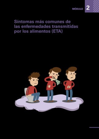 Enfermedades
transmitidas
por
los
alimentos
25
MÓDULO 2
Síntomas más comunes de
las enfermedades transmitidas
por los alimentos (ETA)
Las enfermedades que se presentan a continuación no siempre se expresan de
la forma que indica este manual, ya que la sintomatología de una enfermedad
varía al incorporar distintas variables, como por ejemplo: cantidad de alimento
consumido, estado de salud de la persona, cantidad de bacterias o de toxina en
el alimento y otros.
Independientemente de la enfermedad que se presente y excluyendo las va-
riables anteriormente mencionadas, las ETA tienden a tener en común los
siguientes síntomas:
•	 Dolor de estómago;
•	 Vómitos, y
•	 Diarrea.
 