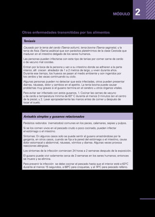 Enfermedades
transmitidas
por
los
alimentos
33
MÓDULO 2
Otras enfermedades transmitidas por los alimentos
Teniasis
Causado por la tenia del cerdo (Taenia solium), tenia bovina (Taenia saginata), y la
tenia de Asia (Taenia asiática) que son parásitos platelmintos de la clase Cestoda que
maduran en el intestino delgado de los seres humanos.
Las personas pueden infectarse con este tipo de tenias por comer carne de cerdo
o de vacuno mal cocidas.
Entran por la boca de la persona y van a su intestino donde se adhieren a la parte
interior, allí crecen alrededor de 1 a 2 metros de largo, y viven durante años.
Durante ese tiempo, los huevos se pasan al medio ambiente y son ingeridos por
los cerdos y las vacas continuando su ciclo.
Algunas personas pueden no detectar que esta infectadas, otros pueden presentar
diarrea, náuseas, dolor y cambios en el apetito. La tenía bovina puede causar
problemas muy graves si el gusano termina en el cerebro u otros órganos vitales.
Para evitar ser infectado con estos gusanos, 1. Cocinar las carnes de vacuno
y de cerdo a temperatura mínima de 63° C durante al menos 3 minutos (en el centro
de la pieza); y 2. Lavar apropiadamente las manos antes de comer y después de
tocar el suelo.
Anisakis simplex y gusanos relacionados
Parásitos redondos (nematodos) comunes en los peces, calamares, sepias y pulpos.
Si se los comen vivos en el pescado crudo o poco cocinado, pueden infectar
el estómago o el intestino.
Síntomas: En algunos casos solo se puede sentir al gusano arrastrándose por la
garganta, en otros casos, cuando se fija a la pared del estómago o el intestino, causa
dolor estomacal o abdominal, náuseas, vómitos y diarrea. Algunas veces provoca
reacciones alérgicas.
Los síntomas de la infección comienzan 24 horas a 2 semanas después de la exposición.
El gusano puede vivir solamente cerca de 3 semanas en los seres humanos; entonces
se muere y se elimina.
Para prevenir la infección se debe cocinar el pescado hasta que el interior esté a 63°C
durante al menos 15 segundos, a 68ºC para croquetas, y al 74ºC para pescado relleno.
 