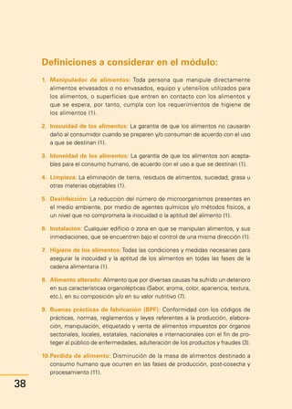 Manual
para
manipuladores
de
alimentos
Instructor
Definiciones a considerar en el módulo:
1.	 Manipulador de alimentos: Toda persona que manipule directamente
alimentos envasados o no envasados, equipo y utensilios utilizados para
los alimentos, o superficies que entren en contacto con los alimentos y
que se espera, por tanto, cumpla con los requerimientos de higiene de
los alimentos (1).
2.	 Inocuidad de los alimentos: La garantía de que los alimentos no causarán
daño al consumidor cuando se preparen y/o consuman de acuerdo con el uso
a que se destinan (1).
3.	 Idoneidad de los alimentos: La garantía de que los alimentos son acepta-
bles para el consumo humano, de acuerdo con el uso a que se destinan (1).
4.	 Limpieza: La eliminación de tierra, residuos de alimentos, suciedad, grasa u
otras materias objetables (1).
5.	 Desinfección: La reducción del número de microorganismos presentes en
el medio ambiente, por medio de agentes químicos y/o métodos físicos, a
un nivel que no comprometa la inocuidad o la aptitud del alimento (1).
6.	 Instalación: Cualquier edificio o zona en que se manipulan alimentos, y sus
inmediaciones, que se encuentren bajo el control de una misma dirección (1).
7.	 Higiene de los alimentos: Todas las condiciones y medidas necesarias para
asegurar la inocuidad y la aptitud de los alimentos en todas las fases de la
cadena alimentaria (1).
8.	 Alimento alterado: Alimento que por diversas causas ha sufrido un deterioro
en sus características organolépticas (Sabor, aroma, color, apariencia, textura,
etc.), en su composición y/o en su valor nutritivo (7).
9.	 Buenas prácticas de fabricación (BPF): Conformidad con los códigos de
prácticas, normas, reglamentos y leyes referentes a la producción, elabora-
ción, manipulación, etiquetado y venta de alimentos impuestos por órganos
sectoriales, locales, estatales, nacionales e internacionales con el fin de pro-
teger al público de enfermedades, adulteración de los productos y fraudes (3).
10.	
Perdida de alimento: Disminución de la masa de alimentos destinado a
consumo humano que ocurren en las fases de producción, post-cosecha y
procesamiento (11).
38
 