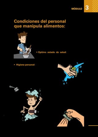 Medidas
higiénicas
para
prevenir
la
contaminación
de
los
alimentos
MÓDULO 3
Condiciones del personal
que manipula alimentos:
El manipulador de alimentos cumple un rol fundamen-
tal para reducir la probabilidad de contaminación en los
productos que elabora.
A nivel de su condición personal, las reglas básicas que
debe seguir un manipulador, son las siguientes:
•	Optimo estado de salud: Sin enfermedades
respiratorias, de estómago, heridas o infecciones.
•	 Higiene personal:
1.	Antes de manipular los alimentos se debe
realizar un correcto lavado de manos con
agua potable caliente y jabón. Realizamos
el mismo procedimiento después de ejecu-
tar algún tipo de actividad donde se puedan
haber contaminado las manos;
2.	Ducharse antes de ir a trabajar, ya que
la ducha diaria, con abundante agua
y jabón, debe formar parte de la rutina
del manipulador;
3.	Mantener las uñas cortas y limpias, cara
afeitada, pelo lavado y recogido con
gorro o pañuelo.
39
 