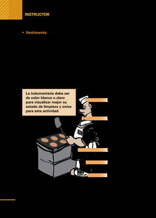 Manual
para
manipuladores
de
alimentos
Instructor
•	 Vestimenta: La ropa puede ser una fuente de contaminación de ali-
mentos ya que contiene microbios y tierra que provienen de nuestras activi-
dades diarias.
Vestimenta apropiada para manipulador de alimentos:
1.	Una gorra que cubran totalmente el cabello para evitar su caída.
2.	Guardapolvo de color claro utilizado solamente en el área de trabajo.
3.	Un barbijo que cubra nariz y boca.
4.	Delantal plástico.
5.	Guantes.
6.	Calzado exclusivo.
La indumentaria debe ser
de color blanco o claro
para visualizar mejor su
estado de limpieza y única
para esta actividad.
Gorra o gofia
Barbijo
Delantal Plástico
Guarda Polvo o
jaqueta y plantalón
Calzado exclusivo
el lugar de trabajo
40
 