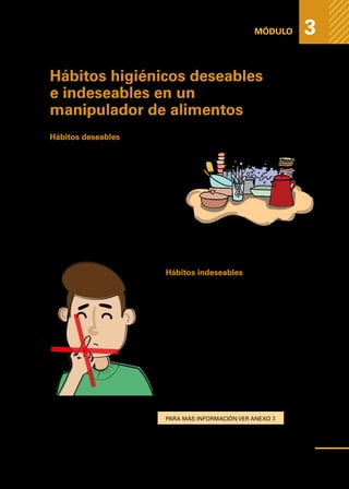 Medidas
higiénicas
para
prevenir
la
contaminación
de
los
alimentos
MÓDULO 3
Hábitos higiénicos deseables
e indeseables en un
manipulador de alimentos
Hábitos deseables
1.	Lavar prolijamente utensilios y superfi-
cies de preparación antes y después de
manipular alimentos.
2.	Lavar prolijamente vajillas y cubiertos
antes de usarlos para servir alimentos.
3.	Utilizar siempre jabón y agua limpia.
4.	Tomar platos, cubiertos y fuentes por
los bordes, cubiertos por el mango, va-
sos por el fondo y tasas por el mango.
Hábitos indeseables
1.	Hurgarse o rascarse la nariz, la boca,
el cabello, las orejas, granos, heridas,
quemaduras, etc.
2.	Usar anillos, pulseras, aros, relojes,
u otro elemento.
3.	Manipular alimentos con las manos
y no con utensilios.
4.	Utilizar vestimenta como paño para
limpiar o secar.
5.	Usar el baño con la indumentaria de
trabajo puesta.
Para más información ver Anexo 7.
43
 