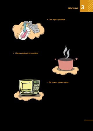 Medidas
higiénicas
para
prevenir
la
contaminación
de
los
alimentos
MÓDULO 3
•	 Con agua potable: La aplicación de
agua fría a chorro sobre el alimento.
Este método ofrece inconvenientes
en especial para piezas voluminosas,
porque el tiempo para descongelar
se hace largo y permite la multiplica-
ción de bacterias sobre la superficie
al quedar expuesta a la temperatura
ambiente y además implica un gran
gasto de agua.
•	 Como parte de la cocción: Permite que
el alimento alcance la temperatura co-
rrecta, y el tiempo suficiente para des-
congelar la parte central de la pieza.
	 Esta cocción es indicada en: verduras,
hamburguesas, y pequeñas porciones
de carnes.
•	 En horno microondas: Dada la alta
eficiencia térmica del horno microon-
das, la descongelación por éste mé-
todo resulta eficiente pero el proceso
debe ser seguido de la cocción inme-
diata del alimento.
51
 