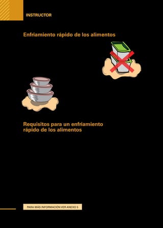 Manual
para
manipuladores
de
alimentos
Instructor
Enfriamiento rápido de los alimentos
Los recipientes de mucha profundidad puestos en
el refrigerador son un medio inaceptable para el en-
friamiento rápido de alimentos potencialmente pe-
ligrosos. Recipientes de plástico, así sean de baja
profundidad, tampoco son recomendables.
Por el contrario, son recomendables los recipientes
de acero de 10 a 15 cm de altura y con tapa.
Siempre considerar que
los alimentos deben es-
tar cubiertos para evitar la contaminación cruzada de
los alimentos, sin embargo, se debe mantener siem-
pre una correcta circulación de aire frio hacia el ali-
mento para no caer en la zona de peligro.
Requisitos para un enfriamiento
rápido de los alimentos
Con el fin de evitar la reproducción de microorganismos en nuestros produc-
tos alimenticios, es necesario realizar ciertos procedimientos que nos permita
realizar un enfriamiento rápido de los alimentos y asegurar la inocuidad de
nuestros productos.
Para lograr este objetivo, los procedimientos que se deben seguir son los siguientes:
1.	Etapa de pre-enfriamiento busca descender la temperatura desde 75°C o más
hasta 60°C en un tiempo inferior a 30 minutos
2.	Reducir la temperatura desde 60°C o más hasta 21°C en 2 horas o menos
3.	Reducir la temperatura desde 21°C hasta 5°C o menos en 2 horas adicionales
para un total máximo de 4 horas de todo el proceso.
Naturalmente los procedimientos de elaboración del establecimiento deberán
estar ajustados para garantizar que esta norma se cumple rigurosamente.
Para más información ver anexo 5
52
 