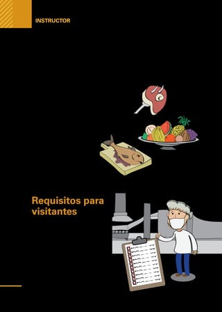 Manual
para
manipuladores
de
alimentos
Instructor
Requisitos para
visitantes
Las personas que visitan los lugares
de preparación de alimentos, y en
particular las áreas de proceso, de-
berán llevar la indumentaria requeri-
da acorde con lo aconsejado para el
manipulador de alimentos y deberán
además cumplir con las mismas dis-
posiciones de higiene personal seña-
ladas en esta sección.
La variedad de productos perecederos que son manejados en las cocinas obliga
a fijar, para cada producto, pautas para la selección y el manejo adecuado de los
alimentos. Esto implica que todo el personal debe estar capacitado para reco-
nocer las características de inocuidad y calidad de los productos.
En el anexo N°6 de este manual se encuentra el ma-
nejo de los productos de alimentos más comúnmente
elaborados en los establecimientos de cocina.
•	 Manejo de Carnes y embutidos
•	 Manejo de productos de la pesca
•	 Manejo de frutas y hortalizas
•	 Manejo de la leche y derivados
•	 Manejo de productos de
pastelería y repostería
•	 Agua y hielo
•	 Ensaladas y aderezos
54
 
