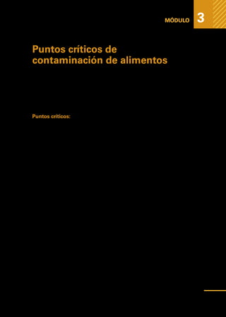 Medidas
higiénicas
para
prevenir
la
contaminación
de
los
alimentos
MÓDULO 3
Puntos críticos de
contaminación de alimentos
Etapas del procedimiento, lugares u operaciones en las cuales los alimentos
están más predispuestos a contaminarse o alterarse.
Si controlamos estos puntos críticos podremos disminuir las enfermedades
transmitidas por los alimentos (ETA).
Puntos críticos:
•	 Correcto lavado de manos y utensilios como preparación previa a la manipula-
ción de alimentos (nunca trabajar con utensilios oxidados).
•	 Lavar y desinfectar los alimentos que vamos a utilizar.
•	 Lavarnos las manos antes de pelar o cortar los alimentos.
•	 Trabajar con superficies limpias.
•	 Al mezclar los alimentos no hacerlos con las manos (utilizar espátulas).
•	 En la preparación final del alimento preocuparse de laTemperatura y el tiempo
de cocción adecuado.
•	 Conservar alimentos en refrigeración.
•	 Calentar el alimento mínimo a 60°C para eliminar los microbios.
•	 Calcular cantidades justas que se van a utilizar en un corto período de tiempo,
evitando recalentar y contaminar los alimentos.
•	 Considerar el tiempo que un alimento va a estar a temperatura de riesgo de
multiplicación.
•	 Servir los alimentos con utensilios limpios, hábitos higiénicos visibles para los
consumidores y una correcta presentación.
•	 Utilizar concentraciones adecuadas de desinfectantes para la higienización y
sanitación de utensilios alimentarios.
55
 
