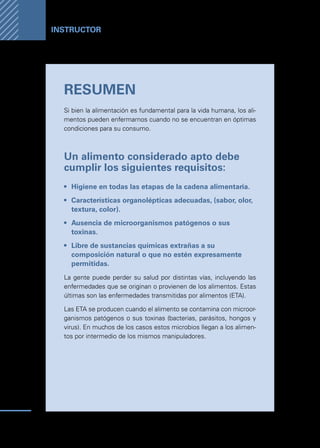 Manual
para
manipuladores
de
alimentos
56
Instructor
RESUMEN
Si bien la alimentación es fundamental para la vida humana, los ali-
mentos pueden enfermarnos cuando no se encuentran en óptimas
condiciones para su consumo.
Un alimento considerado apto debe
cumplir los siguientes requisitos:
•	 Higiene en todas las etapas de la cadena alimentaria.
•	 Características organolépticas adecuadas, (sabor, olor,
textura, color).
•	 Ausencia de microorganismos patógenos o sus
toxinas.
•	 Libre de sustancias químicas extrañas a su
composición natural o que no estén expresamente
permitidas.
La gente puede perder su salud por distintas vías, incluyendo las
enfermedades que se originan o provienen de los alimentos. Estas
últimas son las enfermedades transmitidas por alimentos (ETA).
Las ETA se producen cuando el alimento se contamina con microor-
ganismos patógenos o sus toxinas (bacterias, parásitos, hongos y
virus). En muchos de los casos estos microbios llegan a los alimen-
tos por intermedio de los mismos manipuladores.
 