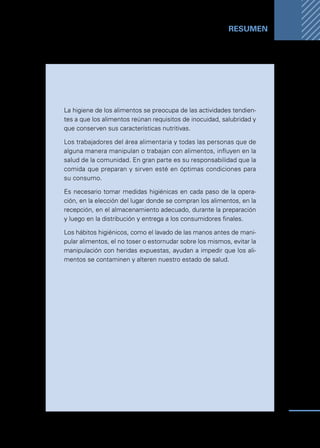 Manual
para
manipuladores
de
alimentos
57
RESUMEN ...
La higiene de los alimentos se preocupa de las actividades tendien-
tes a que los alimentos reúnan requisitos de inocuidad, salubridad y
que conserven sus características nutritivas.
Los trabajadores del área alimentaria y todas las personas que de
alguna manera manipulan o trabajan con alimentos, influyen en la
salud de la comunidad. En gran parte es su responsabilidad que la
comida que preparan y sirven esté en óptimas condiciones para
su consumo.
Es necesario tomar medidas higiénicas en cada paso de la opera-
ción, en la elección del lugar donde se compran los alimentos, en la
recepción, en el almacenamiento adecuado, durante la preparación
y luego en la distribución y entrega a los consumidores finales.
Los hábitos higiénicos, como el lavado de las manos antes de mani-
pular alimentos, el no toser o estornudar sobre los mismos, evitar la
manipulación con heridas expuestas, ayudan a impedir que los ali-
mentos se contaminen y alteren nuestro estado de salud.
 