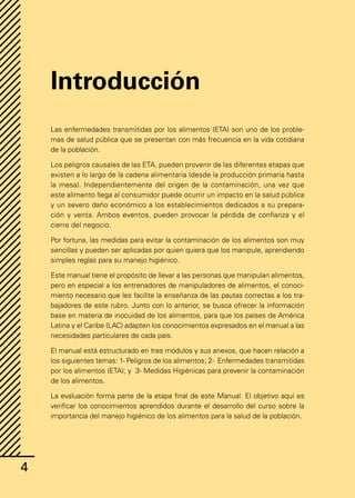 4
4
Introducción
Las enfermedades transmitidas por los alimentos (ETA) son uno de los proble-
mas de salud pública que se presentan con más frecuencia en la vida cotidiana
de la población.
Los peligros causales de las ETA, pueden provenir de las diferentes etapas que
existen a lo largo de la cadena alimentaria (desde la producción primaria hasta
la mesa). Independientemente del origen de la contaminación, una vez que
este alimento llega al consumidor puede ocurrir un impacto en la salud pública
y un severo daño económico a los establecimientos dedicados a su prepara-
ción y venta. Ambos eventos, pueden provocar la pérdida de confianza y el
cierre del negocio.
Por fortuna, las medidas para evitar la contaminación de los alimentos son muy
sencillas y pueden ser aplicadas por quien quiera que los manipule, aprendiendo
simples reglas para su manejo higiénico.
Este manual tiene el propósito de llevar a las personas que manipulan alimentos,
pero en especial a los entrenadores de manipuladores de alimentos, el conoci-
miento necesario que les facilite la enseñanza de las pautas correctas a los tra-
bajadores de este rubro. Junto con lo anterior, se busca ofrecer la información
base en materia de inocuidad de los alimentos, para que los países de América
Latina y el Caribe (LAC) adapten los conocimientos expresados en el manual a las
necesidades particulares de cada país.
El manual está estructurado en tres módulos y sus anexos, que hacen relación a
los siguientes temas: 1- Peligros de los alimentos; 2- Enfermedades transmitidas
por los alimentos (ETA); y 3- Medidas Higiénicas para prevenir la contaminación
de los alimentos.
La evaluación forma parte de la etapa final de este Manual. El objetivo aquí es
verificar los conocimientos aprendidos durante el desarrollo del curso sobre la
importancia del manejo higiénico de los alimentos para la salud de la población.
 
