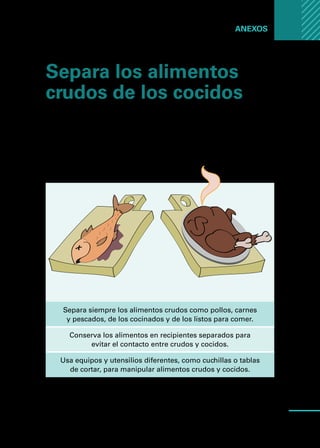 Manual
para
manipuladores
de
alimentos
63
Anexos ...
Separa los alimentos
crudos de los cocidos
Evita la contaminación cruzada!
Los alimentos crudos pueden estar contaminados
con bacterias, y trasladarse a los alimentos cocidos o
listos para comer.
Separa siempre los alimentos crudos como pollos, carnes
y pescados, de los cocinados y de los listos para comer.
Conserva los alimentos en recipientes separados para
evitar el contacto entre crudos y cocidos.
Usa equipos y utensilios diferentes, como cuchillas o tablas
de cortar, para manipular alimentos crudos y cocidos.
 
