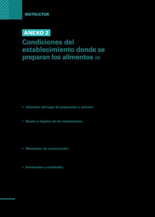 Manual
para
manipuladores
de
alimentos
66
Instructor
Anexo 2
Condiciones del
establecimiento donde se
preparan los alimentos (8)
En el establecimiento donde se preparan alimentos se deben tomar todas
las medidas necesarias para disminuir la probabilidad de contaminación en
los alimentos.
Estas prácticas se conocen como buenas prácticas de manufactura (BPM) o
buenas prácticas de fabricación (BPF), y deben ser reconocidas por el manipu-
lador de alimentos.
Temas de interés:
•	 Ubicación del lugar de preparación y entorno: Alejado de los depósitos de
basura, corrientes de aguas cloacales, lugares de producción de tóxicos y
otras fuentes de contaminación.
•	 Diseño e higiene de las instalaciones: Es deseable que exista separación
física entre las áreas donde se manejan materias primas y las áreas de prepa-
ración de alimento, también, entre cocina caliente y cocina fría, entre otros
ejemplos., de no ser posible que la separación sea física, al menos debe ser
funcional. Por ejemplo: trabajar, en tiempos distintos, materias primas crudas
y alimentos listos para consumo.
•	 Materiales de construcción: Todo material utilizado en pisos, paredes y
techos donde se preparen alimentos deben ser lisos e, impermeables, accesi-
bles para facilitar su limpieza y desinfección. Sin grietas, roturas o diseños
que permitan acumulación suciedad o de bacterias.
•	 Iluminación y ventilación: Lámparas con protección para evitar que en caso
de rotura, caigan pedazos de vidrios a los alimentos.
La buena ventilación es clave para controlar: 1. La temperatura interna, 2. Polvo,
3. Humo, y 4. Vapor excesivo.
Puertas y ventanas ayudan a la ventilación y deben ser de materiales lisos,
fáciles de limpiar, y además, las ventanas deben tener mosquiteros para evitar
la entrada de polvo, insectos y otras plagas.
 