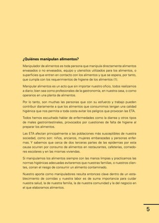 5
5
¿Quiénes manipulan alimentos?
Manipulador de alimentos es toda persona que manipula directamente alimentos
envasados o no envasados, equipo y utensilios utilizados para los alimentos, o
superficies que entren en contacto con los alimentos y que se espera, por tanto,
que cumpla con los requerimientos de higiene de los alimentos (1).
Manipular alimentos es un acto que sin importar nuestro oficio, todos realizamos
a diario; bien sea como profesionales de la gastronomía, en nuestra casa, o como
operarios en una planta de alimentos.
Por lo tanto, son muchas las personas que con su esfuerzo y trabajo pueden
contribuir diariamente a que los alimentos que consumimos tengan una calidad
higiénica que nos permita a toda costa evitar los peligros que provocan las ETA.
Todos hemos escuchado hablar de enfermedades como la diarrea y otros tipos
de males gastrointestinales, provocados por cuestiones de falta de higiene al
preparar los alimentos.
Las ETA afectan principalmente a las poblaciones más susceptibles de nuestra
sociedad, como son: niños, ancianos, mujeres embarazadas y personas enfer-
mas. Y sabemos que cerca de dos terceras partes de las epidemias por esta
causa ocurren por consumo de alimentos en restaurantes, cafeterías, comedo-
res escolares y en las mismas viviendas.
Si manipulamos los alimentos siempre con las manos limpias y practicamos las
normas higiénicas adecuadas evitaremos que nuestras familias, o nuestros clien-
tes, corran el riesgo de consumir un alimento contaminado.
Nuestro aporte como manipuladores resulta entonces clave dentro de un esta-
blecimiento de comidas y nuestra labor es de suma importancia para cuidar
nuestra salud, la de nuestra familia, la de nuestra comunidad y la del negocio en
el que elaboramos alimentos.
 