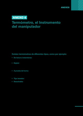 Manual
para
manipuladores
de
alimentos
71
Anexos ...
Anexo 4
Termómetro, el Instrumento
del manipulador
Para estar seguro que las comidas se mantienen por fuera de la zona de peligro
(5 y 60 grados centígrados), se debe contar con un termómetro que nos indique
la temperatura de manera periódica, y posteriormente registrar los datos.
Como utilizarlo: Introducirlo en la porción más gruesa del alimento, llegando hasta
el centro de la pieza. Cuando se trata de piezas de poco espesor como puede ser
una hamburguesa o una pechuga de pollo, el vástago se introduce de lado.
Existen termómetros de diferentes tipos, como por ejemplo:
•	 De lectura instantánea: No están diseñados para permanecer en el alimento
durante la cocción. La temperatura se estabiliza en 15 o 20 segundos.
•	 Digital: No están diseñados para permanecer en el alimento durante la coc-
ción. La temperatura se estabiliza en unos 10 segundos. Es muy apropiado
para usar en alimentos de poco espesor.
•	 A prueba de horno: Está indicado para permanecer introducido en el alimento
durante toda la cocción. Indicará durante el proceso la temperatura que va
alcanzando el alimento.
•	 Tipo tenedor: Generalmente utilizados en alimentos asados en parrilla.
•	 Desechable: Generalmente colocados directamente en alimentos que serán
cocidos al horno.
Es necesario calibrar el termómetro a diario, para ellos podemos introducir el
instrumento del manipulador en agua con hielo hasta que la temperatura se
estabilice y la lectura alcance los cero grados centígrados. De no ser así, será
necesario mover la tuerca hasta ajustarlo a esa temperatura.
 