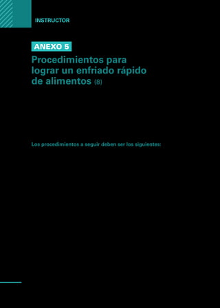 Manual
para
manipuladores
de
alimentos
72
Instructor
Anexo 5
Procedimientos para
lograr un enfriado rápido
de alimentos (8)
Los recipientes deberían tener en lo posible no más de 5 o 6 centímetros de
profundidad y el material de elección debería ser el acero inoxidable o alumi-
nio, ya que hacen más eficiente la penetración del frío al alimento. El plástico
u otros materiales, reducen de manera considerable la eficiencia del proceso
de enfriamiento.
Los procedimientos a seguir deben ser los siguientes:
1.	 Dividir en porciones pequeñas las piezas grandes y fraccionar grandes parti-
das en unas más pequeñas. El concepto de pequeño, estará de acuerdo con
la capacidad de enfriamiento de los equipos, por lo cual será conveniente
experimentar hasta encontrar la medida justa.
2.	 Colocar las porciones de alimentos calientes en los recipientes previamente
enfriados, teniendo la precaución de dejar espacios entre las porciones para
una mejor circulación del aire frío. La distribución de las porciones siempre se
hará evitando su acumulación en el centro del recipiente.
3.	 Colocar sobre fuentes de hielo los recipientes con el alimento
4.	 Revolver con frecuencia (cada 15 minutos) los alimentos dentro del reci-
piente. Esto ayudará a que el enfriamiento sea más uniforme.
5.	 Revolver también el hielo que rodea los recipientes lo cual ayuda a la eficien-
cia del proceso.
6.	 Colocar los recipientes en la heladera o cámara. En esta etapa se pueden
emplear recipientes de hasta 12 cm de profundidad. No obstante, es necesa-
rio tener en cuenta que alimentos como sopas, cremas o similares, no deben
sobrepasar el nivel de 7 u 8 centímetros de profundidad, lo mismo que prepa-
raciones muy espesas no deben sobrepasar el nivel de 6 centímetros. Será
necesario dejar espacios entre los recipientes con lo cual el aire frío circula
mejor y hace más eficiente el proceso.
 