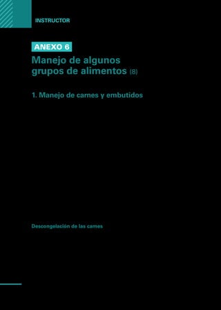 Manual
para
manipuladores
de
alimentos
74
Instructor
Anexo 6
Manejo de algunos
grupos de alimentos (8)
1. Manejo de carnes y embutidos
De todos los productos preparados en cocinas, las carnes de res, cerdo y aves
ocupan un lugar importante en cuanto a volúmenes de preparación, y también,
en lo referente a peligros potenciales.
Evidentemente, la carne es una de las materias primas más exigentes en cuanto
a cuidados para garantizar su buen estado sanitario a fin de que los alimentos
obtenidos lleguen a los consumidores con la debida calidad higiénica.
Por lo tanto, es importante tener en cuenta algunos aspectos relativos a las
fuentes de contaminación biológica de las carnes:
•	 Estado sanitario de los animales faenados.
•	 Condiciones higiénicas del transporte de animales antes de la faena.
•	 Condiciones higiénicas de la faena.
•	 Refrigeración y maduración adecuada de las canales o los cortes.
•	 Condiciones higiénicas de transporte, en vehículos luego de la faena.
•	 Almacenamiento y manejo adecuados en la planta.
•	 Evitar la contaminación cruzada.
Descongelación de las carnes
El proceso óptimo de descongelado de carne se debe realizar a temperaturas
entre 0 y 5 grados centígrados y de forma lenta, sin embargo, para trozos gran-
des, los tiempos de descongelado son muy prolongados y se puede generar,
durante el proceso, un marcado aumento en el recuento de microorganismos.
Otra alternativa discutida para el descongelamiento, es efectuarlo con agua, pro-
cedimiento que presenta la ventaja de efectuar el intercambio de temperatura en
forma intensa, sin embargo, es necesario tener en cuenta que al colocar varios
trozos de carne en la misma agua, existe la posibilidad de contaminación cruzada.
 