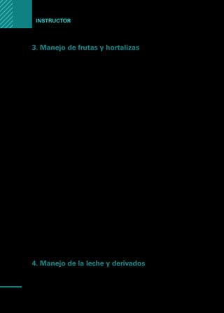 Manual
para
manipuladores
de
alimentos
78
Instructor
3. Manejo de frutas y hortalizas
Los productos de la horticultura siempre contienen contaminantes y pueden
ser portadores de una gran carga inicial de bacterias adquiridas en el suelo, el
agua, el aire o por medio de insectos, dependiendo del tipo de cultivo; así, las
hojas, tienen una mayor exposición al aire, mientras las raíces tienen un mayor
contacto con el suelo.
Sin duda lo que más preocupa en términos de salud pública por la contamina-
ción de los productos hortícolas, es la introducción de materias fecales, en el
agua de riego o en el suelo, ya que ofrecen el riesgo de que los productos tengan
bacterias, virus o parásitos.
Entonces, las medidas tendientes a limitar o reducir la contaminación inicial y el
lavado para reducir la carga microbiana son los puntos críticos de mayor interés,
para controlar la calidad de estos productos. El control de tales puntos críticos
resulta muy importante para evitar la propagación de agentes que causan enfer-
medad en el hombre como bacterias, parásitos y virus como el de la hepatitis.
El lavado y desinfección de frutas y hortalizas es una de las rutinas que deben
realizarse con mayor rigor en la cocina, toda vez que constituyen la materia prima
para la preparación de variados platos que muchas veces se consumen crudos.
En las verduras de hojas, primero se debe eliminar las hojas externas que contie-
nen suciedad y posteriormente el lavado con abundante agua potable y a chorros
para procurar una limpieza profunda.
Para su desinfección se deben utilizar desinfectantes derivados del cloro como
soluciones de hipoclorito.
El hipoclorito se utiliza por inmersión de los vegetales ya lavados, en soluciones
que contienen concentraciones de 100 a 200 ppm. por un tiempo de contacto
de 15 minutos, lo que equivale a una cucharada de solución de hipoclorito por
cinco litros de agua. Luego es necesario realizar un enjuague enérgico. No es
necesario dar un tiempo de contacto más largo pues eso causa marchitamiento
de la hortaliza y un gusto a hipoclorito.
4. Manejo de la leche y derivados
La composición de la leche reúne excelentes condiciones para la multiplicación
de la mayoría de las bacterias, es un alimento muy susceptible a la contamina-
ción desde el mismo momento de la ordeña.
 