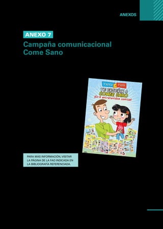 Manual
para
manipuladores
de
alimentos
81
Anexos ...
Anexo 7
Campaña comunicacional
Come Sano
Come Sano es una campaña de comunicación promocionada por el Equipo
Inocuidad y Calidad de los Alimentos de la Oficina Regional para América Latina
y el Caribe de la FAO.
Su objetivo es transmitir de manera sen-
cilla y directa algunos cuidados básicos
que se deben tomar en cuenta al mo-
mento de manipular y preparar los ali-
mentos, a fin de garantizar una alimen-
tación sana y saludable, y contribuir al
cumplimiento de una de las prioridades
regionales de la FAO: promover la ino-
cuidad y calidad de los alimentos.
En el marco de la campaña Come
Sano se ha producido material audio,
en forma de cuñas radiales, y material
impreso en folletos, afiches, camise-
tas y comics.
Para más información, visitar
la página de la FAO indicada en
la bibliografía referenciada.
 